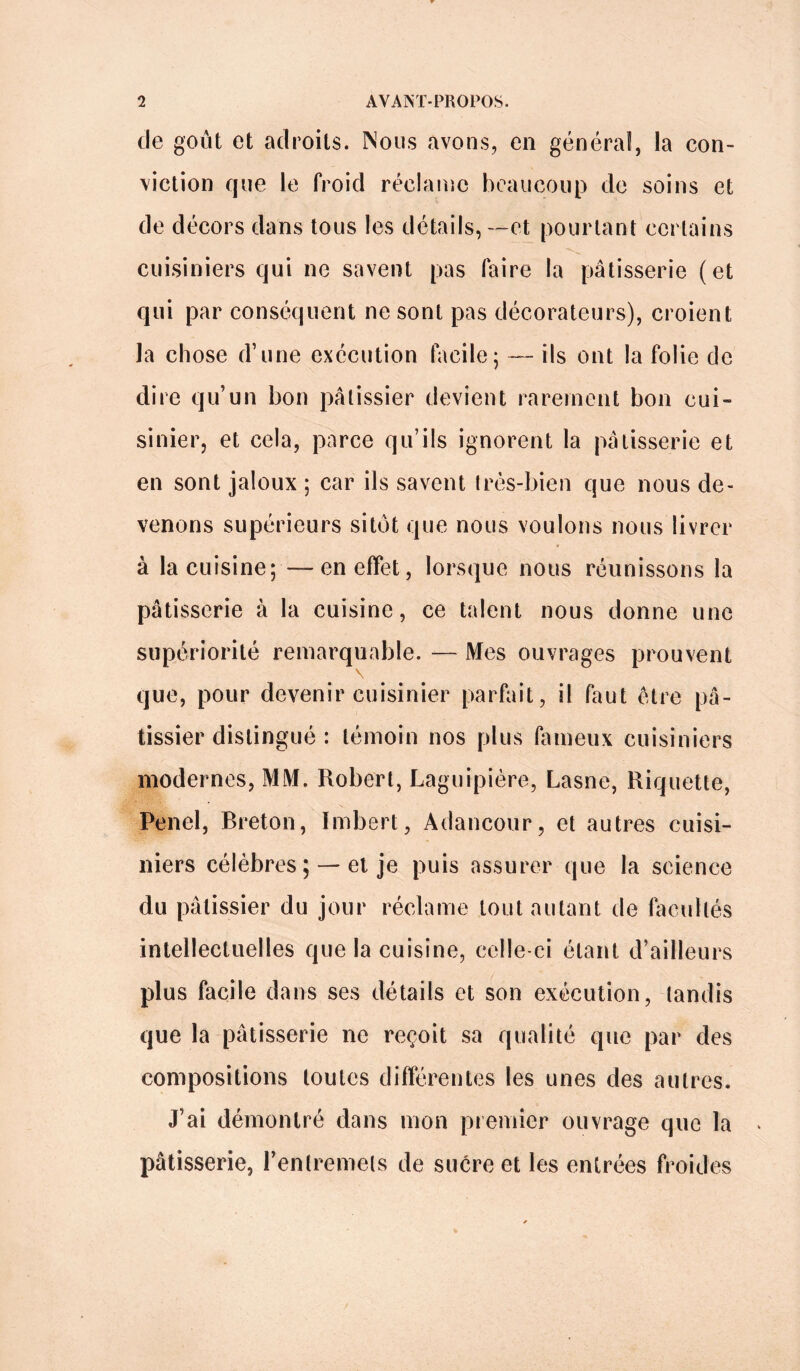 de goût et adroits. Nous avons, en général, la con- viction que le froid réclame beaucoup de soins et de décors dans tous les détails, —et pourtant certains cuisiniers qui ne savent pas faire la pâtisserie (et qui par conséquent ne sont pas décorateurs), croient la chose d’une exécution facile; — ils ont la folie de dire qu’un bon pâtissier devient rarement bon cui- sinier, et cela, parce qu’ils ignorent la pâtisserie et en sont jaloux ; car ils savent très-bien que nous de- venons supérieurs sitôt que nous voulons nous livrer à la cuisine; —en effet, lorsque nous réunissons la pâtisserie à la cuisine, ce talent nous donne une supériorité remarquable. — Mes ouvrages prouvent \ que, pour devenir cuisinier parfait, il faut être pâ- tissier distingué : témoin nos plus fameux cuisiniers modernes, MM. Robert, Laguipière, Lasne, Riquette, Penel, Breton, Imbert, Adancour, et autres cuisi- niers célèbres ; —et je puis assurer que la science du pâtissier du jour réclame tout autant de facultés intellectuelles que la cuisine, celle-ci étant d’ailleurs plus facile dans ses détails et son exécution, tandis que la pâtisserie ne reçoit sa qualité que par des compositions toutes différentes les unes des autres. J’ai démontré dans mon premier ouvrage que la pâtisserie, l'entremets de sucre et les entrées froides