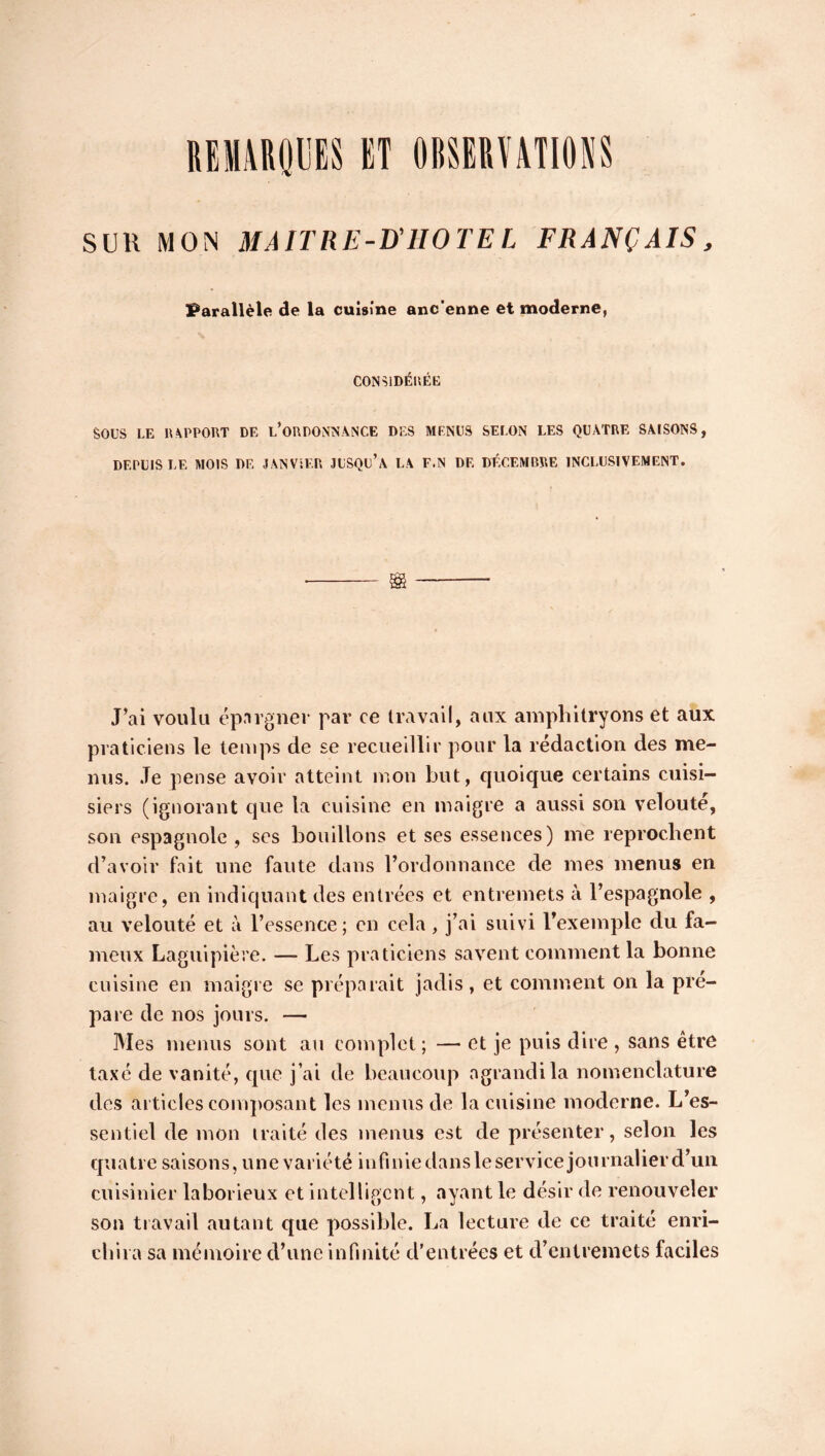 IIEIIARQUES ET OBSERVATI08S SUll MOS HAITRF-D'HOTEI FRANÇAIS, Parallèle de la cuisine anc’enne et moderne, CONSIDÉRÉE SOUS LE 11 APPORT DE L’ORDONNANCE DES MENUS SELON LES QUATRE SAISONS, DEPUIS LE MOIS DE JANVIER JUSQU’A LA F.N DE DÉCEMBRE INCLUSIVEMENT. gg J’ai voulu épargner par ce travail, aux amphitryons et aux praticiens le temps de se recueillir pour la rédaction des me- nus. Je pense avoir atteint mon but, quoique certains cuisi- siers (ignorant que la cuisine en maigre a aussi son velouté, son espagnole , ses bouillons et ses essences) me reprochent d’avoir fait une faute dans l’ordonnance de mes menus en maigre, en indiquant des entrées et entremets à l’espagnole , au velouté et à l’essence; en cela, j’ai suivi l’exemple du fa- meux Laguipière. — Les praticiens savent comment la bonne cuisine en maigre se préparait jadis, et comment on la pré- paré de nos jours. — Mes menus sont au complet; — et je puis dire , sans être taxé de vanité, que j’ai de beaucoup agrandi la nomenclature des articles composant les menus de la cuisine moderne. L’es- sentiel de mon traité des menus est de présenter, selon les quatre saisons, une variété infiniedansleservicejournaHerd’un cuisinier laborieux et intelligent, ayant le désir de renouveler son travail autant que possible. La lecture de ce traité enri- chira sa mémoire d’une infinité d’entrées et d’entremets faciles