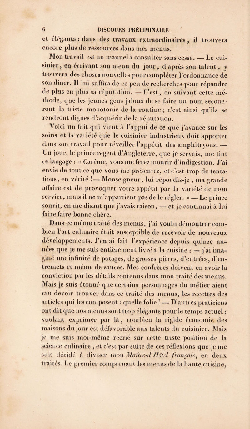 et élégants : dans des travaux extraordinaires , il trouvera encore plus de ressources dans mes menus. Mon travail est un manuel à consulter sans cesse. — Le cui- sinier, en écrivant son menu du jour, cVaprès son talent, y trouvera des choses nouvelles pour compléter l’ordonnance de son dîner. Il lui suffira de ce peu de recherches pour répandre de plus en plus sa réputation. — C’est, en suivant cette mé- thode, que les jeunes gens jaloux de se faire un nom secoue- ront la triste monotonie de la routine ; c’est ainsi qu’ils se rendront dignes d’acquérir de la réputation. Voici un fait qui vient à l’appui de ce que j’avance sur les soins et la variété que le cuisinier industrieux doit apporter dans son travail pour réveiller l’appétit des amphitryons. -— Un jour, le prince régent d’Angleterre, que je servais, me tint ce langage : « Carême, vous me ferez mourir d’indigestion. J’ai envie de tout ce que vous me présentez, et c’est trop de tenta- tions, en vérité !—Monseigneur, lui répondis-je , ma grande afïaire est de provoquer votre appétit par la variété de mon service, mais il ne m’appartient pas de le régler. » — Le prince sourit, en me disant que j’avais raison, — et je continuai à lui faire faire bonne chère. Dans ce même traité des menus, j’ai voulu démontrer com- bien r art culinaire était susceptible de recevoir de nouveaux développements. J’en ai fait l’expérience depuis quinze an- nées que je me suis entièrement livré à la cuisine : — j’ai ima- giné une infinité de potages, de grosses pièces, d’entrées, d’en- tremets et même de sauces. Mes confrères doivent en avoir la conviction parles détails contenus dans mon traité des menus. Mais je suis étonné que certains personnages du métier aient cru devoir trouver dans ce traité des menus, les recettes des articles qui les composent : quelle folie ! — D’autres praticiens ont dit que nos menus sont trop élégants pour le temps actuel : voulant exprimer par là, combien la rigide économie des maisons du jour est défavorable aux talents du cuisinier. Mais je me suis moi-même récrié sur cette triste position de la science culinaire , et c’est par suite de ces réflexions que je me suis décidé à diviser mon Maître-d’Hôtel français, en deux traités. Le premier comprenant les menus de la haute cuisine.