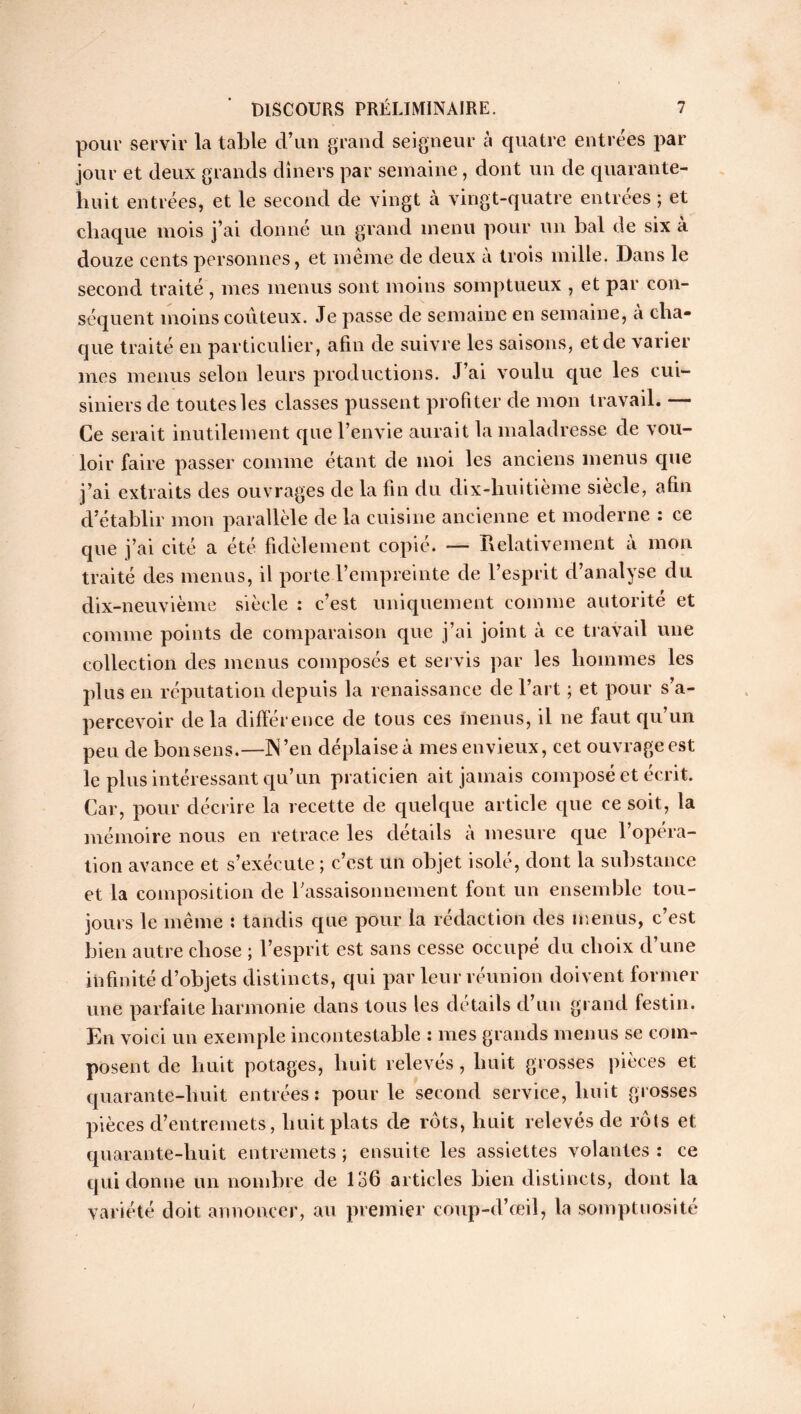 pour servir la table d’un grand seigneur a quatre entrées par jour et deux grands dîners par semaine, dont un de quarante- huit entrées, et le second de vingt cà vingt-quatre entrées ; et chaque mois j’ai donné un grand menu pour un bal de six a douze cents personnes, et même de deux à trois mille. Dans le second traité , mes menus sont moins somptueux , et par con- séquent moins coûteux. Je passe de semaine en semaine, à cha- que traité en particulier, afin de suivre les saisons, et de varier mes menus selon leurs productions. J’ai voulu que les cui- siniers de toutes les classes pussent profiter de mon travail. — Ce serait inutilement que l’envie aurait la maladresse de vou- loir faire passer comme étant de moi les anciens menus que j’ai extraits des ouvrages de la fin du dix-huitième siècle, afin d’établir mon parallèle de la cuisine ancienne et moderne : ce que j’ai cité a été fidèlement copié. — Relativement à mon traité des menus, il porte l’empreinte de l’esprit d’analyse du dix-neuvième siècle : c’est uniquement comme autorité et comme points de comparaison que j’ai joint à ce travail une collection des menus composés et servis par les hommes les plus en réputation depuis la renaissance de l’art ; et pour s’a- percevoir delà différence de tous ces menus, il ne faut qu’un peu de bonsens.—N’en déplaise à mes envieux, cet ouvrage est le plus intéressant qu’un praticien ait jamais composé et écrit. Car, pour décrire la recette de quelque article que ce soit, la mémoire nous en retrace les détails à mesure que l’opéra- tion avance et s’exécute ; c’est un objet isolé, dont la substance et la composition de l'assaisonnement font un ensemble tou- jours le même : tandis que pour la rédaction des menus, c’est bien autre chose ; l’esprit est sans cesse occupé du choix d’une infinité d’objets distincts, qui par leur réunion doivent former une parfaite harmonie dans tous les détails d’un grand festin. En voici un exemple incontestable : mes grands menus se com- posent de huit potages, huit relevés, huit grosses pièces et quarante-huit entrées: pour le second service, huit grosses pièces d’entremets, huit plats de rôts, huit relevés de rôts et quarante-huit entremets ; ensuite les assiettes volantes : ce qui donne un nombre de 136 articles bien distincts, dont la variété doit annoncer, au premier coup-d’œiî, la somptuosité