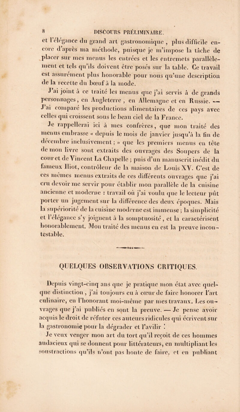 et 1 elegance du grand art gastronomique , plus difficile en- core d’après ma méthode, puisque je m’impose la tache de placer sur mes menus les entrées et les entremets parallèle- ment et tels qu’ils doivent être posés sur la table. Ce travail est assurément plus honorable pour nous qu’une description de la recette du bœuf à la mode. J ai joint a ce traité les menus que j’ai servis à de grands personnages, en Angleterre , en Allemagne et en Russie. —■ J ai comparé les productions alimentaires de ces pays avec celles qui croissent sous le beau ciel de la France. Je rappellerai ici à mes confrères, que mon traité des menus embrasse « depuis le mois de janvier jusqu’à la fin de décembre inclusivement ; » que les premiers menus en tète de mon livre sont extraits des ouvrages des Soupers de la cour et de Vincent La Chapelle ; puis d’un manuscrit inédit du fameux lliot, contrôleur de la maison de Louis XV. C’est de ces memes menus extraits de ces différents ouvrages que j’ai cru devoir me servir pour établir mon parallèle de la cuisine ancienne et moderne : travail où j’ai voulu que le lecteur put porter un jugement sur la différence des deux époques. Mais la supériorité de la cuisine moderne est immense ; la simplicité et l’élégance s’y joignent à la somptuosité , et la caractérisent honorablement. Mon traité des menus en est la preuve incon- testable. .060 QUELQUES OBSERVATIONS CRITIQUES. Depuis vingt-cinq ans que je pratique mon état avec quel- que distinction , j’ai toujours eu à cœur de faire honorer l’art culinaire, en l’honorant moi-même par mes travaux. Les ou- vrages que j’ai publiés en sont la preuve. — Je pense avoir acquis le droit de réfuter ces auteurs ridicules qui écrivent sur la gastronomie pour la dégrader et l’avilir ! Je veux venger mon art du tort qu’il reçoit de ces hommes audacieux qui se donnent pour littérateurs, en multipliant les soustractions qu’ils n’ont pas honte de faire, et en publiant