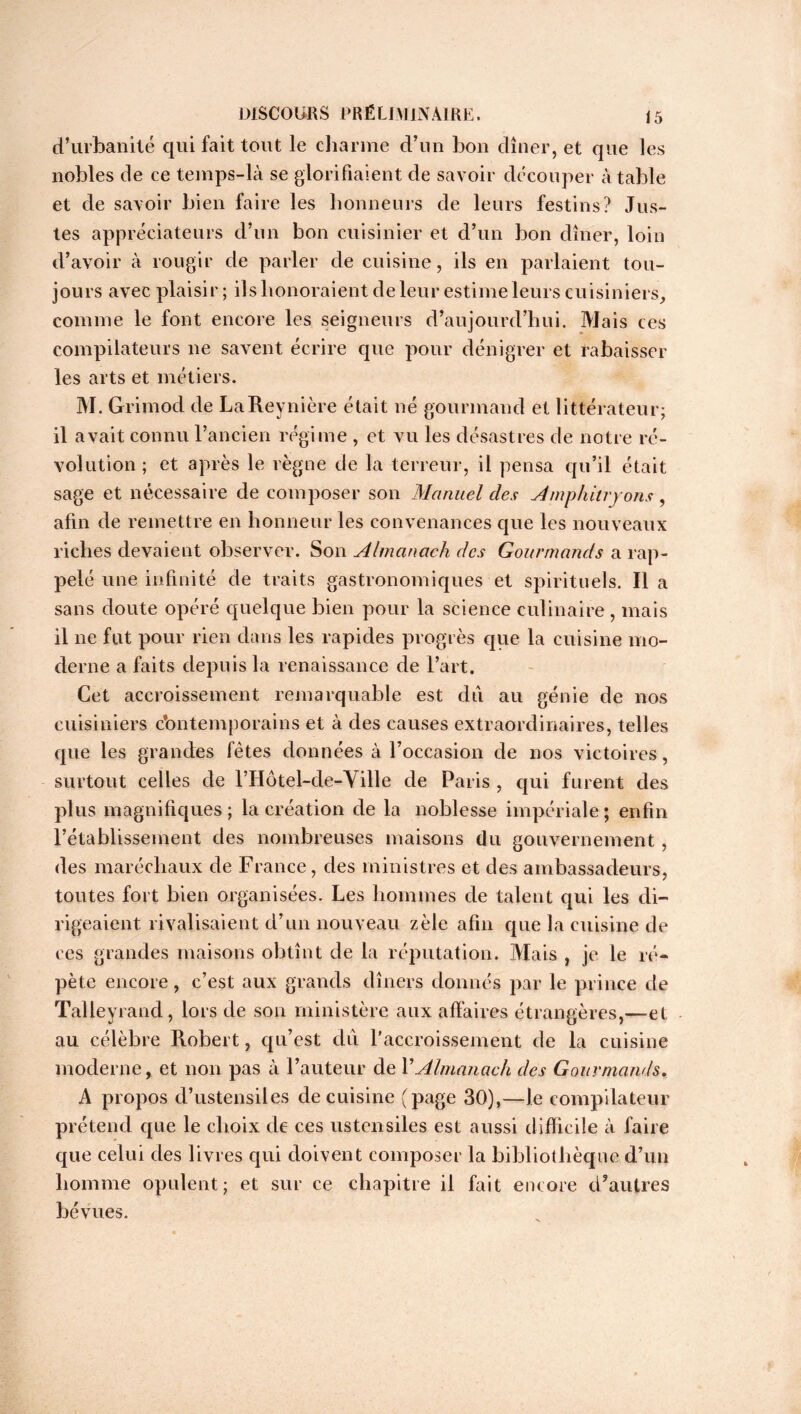 d’urbanité qui fait tout le charme d’un bon dîner, et que les nobles de ce temps-là se glorifiaient de savoir découper à table et de savoir bien faire les honneurs de leurs festins? Jus- tes appréciateurs d’un bon cuisinier et cl’un bon dîner, loin d’avoir à rougir de parler de cuisine, ils en parlaient tou- jours avec plaisir; ils honoraient de leur estime leurs cuisiniers, comme le font encore les seigneurs d’aujourd’hui. Mais ces compilateurs ne savent écrire que pour dénigrer et rabaisser les arts et métiers. M. Grimod de LaReynière était né gourmand et littérateur; il avait connu l’ancien régime , et vu les désastres de notre ré- volution ; et après le règne de la terreur, il pensa qu’il était sage et nécessaire de composer son Manuel des Amphitryons, afin de remettre en honneur les convenances que les nouveaux riches devaient observer. Son Almanach des Gourmands a rap- pelé une infinité de traits gastronomiques et spirituels. Il a sans doute opéré quelque bien pour la science cul inaire, mais il ne fut pour rien clans les rapides progrès que la cuisine mo- derne a faits depuis la renaissance de l’art. Cet accroissement remarquable est du au génie de nos cuisiniers c’ontemporains et à des causes extraordinaires, telles cpie les grandes fêtes données à l’occasion de nos victoires, surtout celles de rHôtel-cle-Ville de Paris , qui furent des plus magnifiques ; la création de la noblesse impériale ; enfin l’établissement des nombreuses maisons du gouvernement, des maréchaux de France, des ministres et des ambassadeurs, toutes fort bien organisées. Les hommes de talent qui les di- rigeaient rivalisaient d’un nouveau zèle afin que la cuisine de ces grandes maisons obtînt cle la réputation. Mais , je le ré- pète encore, c’est aux grands dîners donnés par le prince de Talleyrand, lors de son ministère aux affaires étrangères,—et au célèbre Robert, qu’est du l’accroissement de la cuisine moderne, et non pas à l’auteur de Y Almanach des Gourmands. A propos d’ustensiles de cuisine (page 30),—le compilateur prétend que le choix de ces ustensiles est aussi difficile à faire que celui des livres qui doivent composer la bibliothèque d’un homme opulent; et sur ce chapitre il fait encore d’autres bévues.