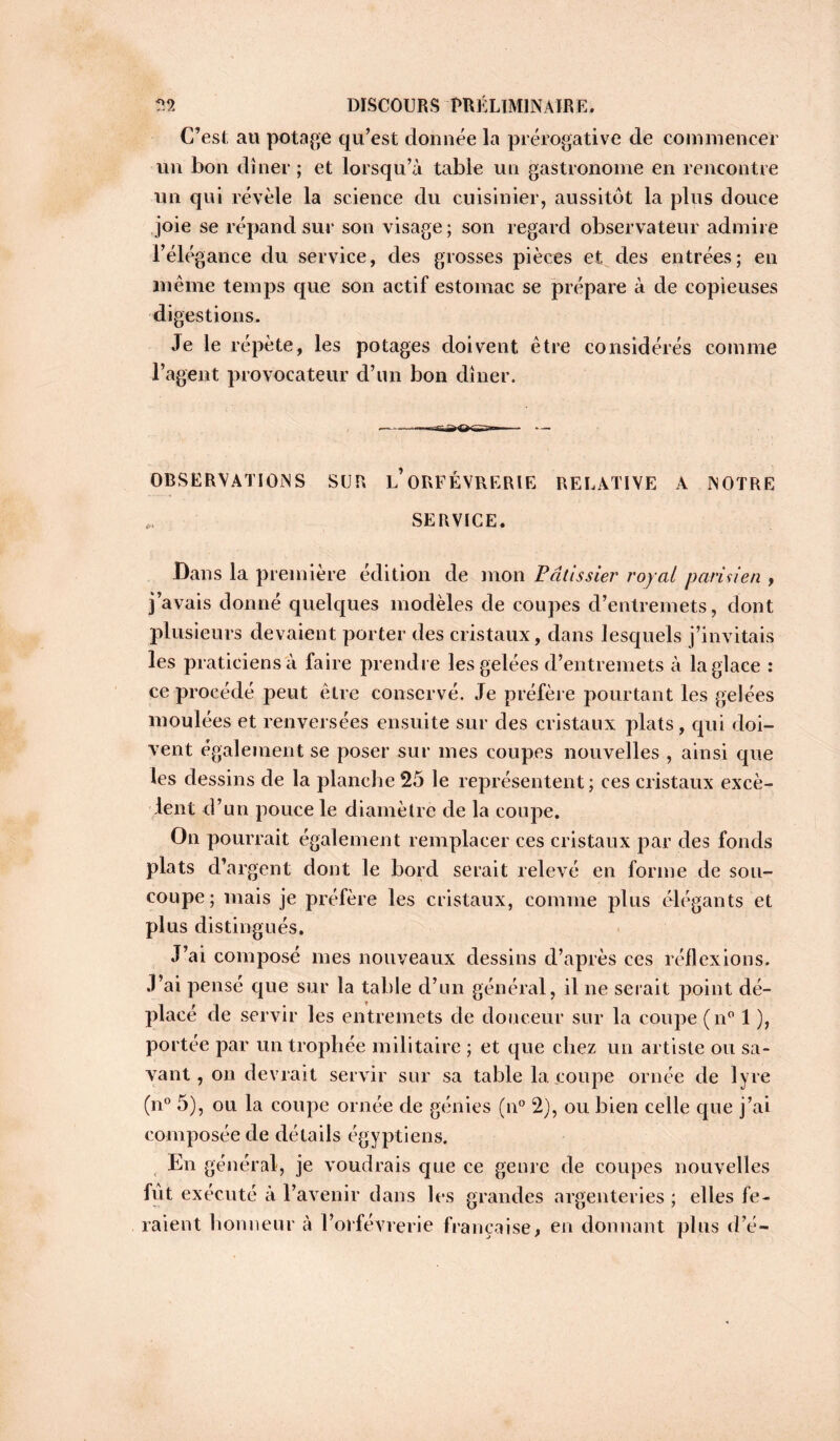 C’est au potage qu’est donnée la prérogative de commencer un bon dîner ; et lorsqu’à table un gastronome en rencontre un qui révèle la science du cuisinier, aussitôt la plus douce joie se répand sur son visage ; son regard observateur admire l’élégance du service, des grosses pièces et des entrées; en même temps que son actif estomac se prépare à de copieuses digestions. Je le répète, les potages doivent être considérés comme l’agent provocateur d’un bon dîner. OBSERVATIONS SUR l’ ORFEVRERIE RELATIVE A NOTRE „ SERVICE. Dans la première édition de mon Pâtissier royal parisien , j’avais donné quelques modèles de coupes d’entremets, dont plusieurs devaient porter des cristaux, dans lesquels j’invitais les praticiens à faire prendre les gelées d’entremets à la glace : ce procédé peut être conservé. Je préfère pourtant les gelées moulées et renversées ensuite sur des cristaux plats, qui doi- vent egalement se poser sur mes coupes nouvelles , ainsi que les dessins de la planche 25 le représentent ; ces cristaux excè- dent d’un pouce le diamètre de la coupe. On pourrait également remplacer ces cristaux par des fonds plats d’argent dont le bord serait relevé en forme de sou- coupe; mais je préfère les cristaux, comme plus élégants et plus distingués. J’ai composé mes nouveaux dessins d’après ces réflexions. J’ai pensé que sur la table d’un général, il ne serait point dé- placé de servir les entremets de douceur sur la coupe (n° 1 ), portée par un trophée militaire ; et que chez un artiste ou sa- vant, on devrait servir sur sa table la. coupe ornée de lyre (n° 5), ou la coupe ornée de génies (n° 2), ou bien celle que j’ai composée de détails égyptiens. En g énéral, je voudrais que ce genre de coupes nouvelles fût exécuté à l’avenir dans les grandes argenteries ; elles fe- raient honneur à l’orfèvrerie française, en donnant plus d’é-