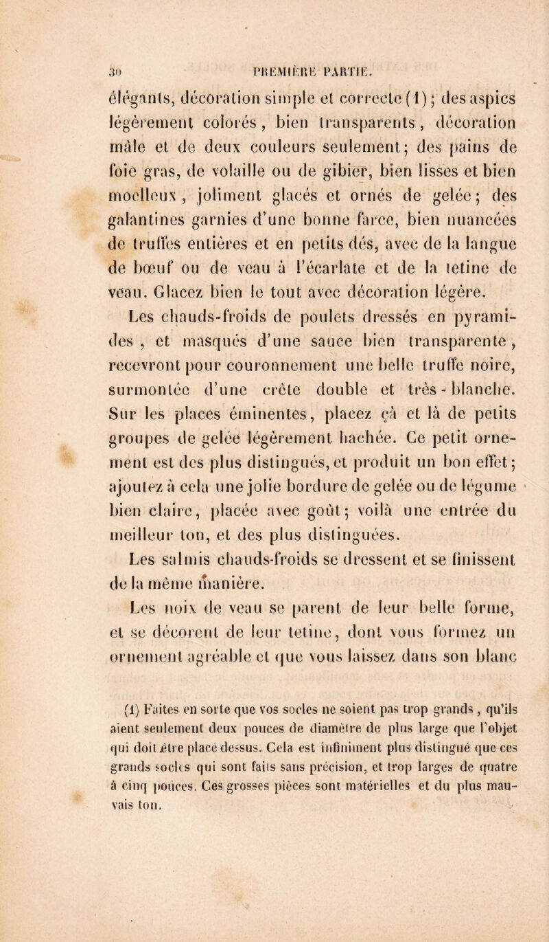 élégants, décoration simple et correcte (1); des aspics légèrement colorés , bien transparents , décoration mâle et de deux couleurs seulement; des pains de foie gras, de volaille ou de gibier, bien lisses et bien moelleux, joliment glacés et ornés de gelée; des galantines garnies d’une bonne farce, bien nuancées de truffes entières et en petits dés, avec de la langue de bœuf ou de veau à l’écarlate et de la letine de veau. Glacez bien le tout avec décoration légère. Les chauds-froids de poulets dressés en pyrami- des , et masqués d’une sauce bien transparente, recevront pour couronnement une belle truffe noire, surmontée d’une crête double et très - blanche. Sur les places éminentes, placez çà et là de petits groupes de gelée légèrement hachée. Ce petit orne- ment est des plus distingués,et produit un bon effet; ajoutez à cela une jolie bordure de gelée ou de légume bien claire, placée avec goût; voilà une entrée du meilleur ton, et des plus distinguées. Les salmis chauds-froids se dressent et se finissent de la même manière. Les noix de veau se parent de leur belle forme, et se décorent de leur tetine, dont vous formez un ornement agréable et que vous laissez dans son blanc (1) Faites en sorte que vos socles ne soient pas trop grands , qu’ils aient seulement deux pouces de diamètre de plus large que l’objet qui doit .être placé dessus. Cela est infiniment plus distingué que ces grands socles qui sont faits sans précision, et trop larges de quatre à cinq pouces. Ces grosses pièces sont matérielles et du plus mau- vais ton.