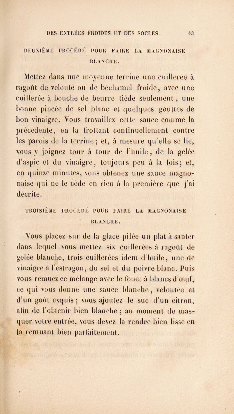 DEUXIÈME PROCÉDÉ POUR FAIRE LA M A GNON A l S E BLANCIJ E. Mettez clans une moyenne terrine une cuillerée à ragoût de velouté ou de béchamel froide, avec une cuillerée à bouche de beurre tiède seulement, une bonne pincée de sel blanc et quelques gouttes de bon vinaigre. Vous travaillez cette sauce comme la précédente, en la frottant continuellement contre les parois de la terrine; et, à mesure qu’elle se lie, vous y joignez tour à tour de l’huile, de la gelée d’aspic et du vinaigre, toujours peu à la fois; et, en quinze minutes, vous obtenez une sauce magno- naise qui ne le cède en rien à la première que j’ai décrite. TROISIÈME PROCÉDÉ POUR FAIRE LA MAGNONAISE BLANCHE. Vous placez sur de la glace pilée un plat à sauter dans lequel vous mettez six cuillerées à ragoût de gelée blanche, trois cuillerées idem d’huile, une de vinaigre à l’estragon, du sel et du poivre blanc. Puis vous remuez ce mélange avec le fouet à blancs d’œuf, ce qui vous donne une sauce blanche, veloutée et d’un goût exquis; vous ajoutez le suc d’un citron, afin de l’obtenir bien blanche; au moment de mas- quer votre entrée, vous devez la rendre bien lisse en la remuant bien parfaitement.