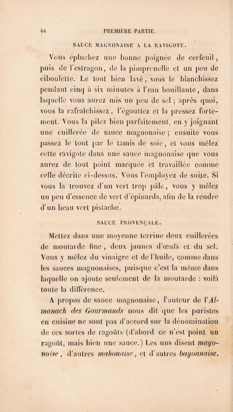 SAUCE MAC N OIS AISE A LA RAVIGOTE. Vous épluchez une bonne poignée Je cerfeuil, puis Je l’estragon, Je la pimprcnelle et un peu Je ciboulette. Le tout bien lavé, vous le blanchissez pendant cinq à six minutes à l’eau bouillante, dans laquelle vous aurez mis un peu Je sel ; après quoi, vous la rafraîchissez, l’égouttez et la pressez forte- ment. Vous la pilez bien parfaitement, en y joignant une cuillerée Je sauce magnonaise ; ensuite vous passez le tout par le tamis de soie, et vous mêlez cette ravigote dans une sauce magnonaise que vous aurez de tout point marquée et travaillée comme celle décrite ci-dessus. Vous l’employez Je suijte. Si vous la trouvez d’un vert trop pâle, vous y mêlez un peu d’essence Je vert d’épinards, afin Je la rendre d’un beau vert pistache. SAUCE PROVENÇALE. Mettez dans une moyenne terrine Jeux cuillerées de moutarde fine , Jeux jaunes d’œufs et du sel. Vous y mêlez du vinaigre et Je l’huile, comme dans les sauces magnonaises, puisque c’est la même dans laquelle on ajoute seulement de la moutarde : voilà toute la différence. A propos de sauce magnonaise, l’auteur de VAU 0 manach des Gourmands nous dit que les puristes en cuisine ne sont pas d’accord sur la dénomination de ces sortes de ragoûts (d’abord ce n’est point un ragoût, mais bien une sauce.) Les uns disent mayo- naise 3 d’autres mahonaise, et d’autres bayonnaise.