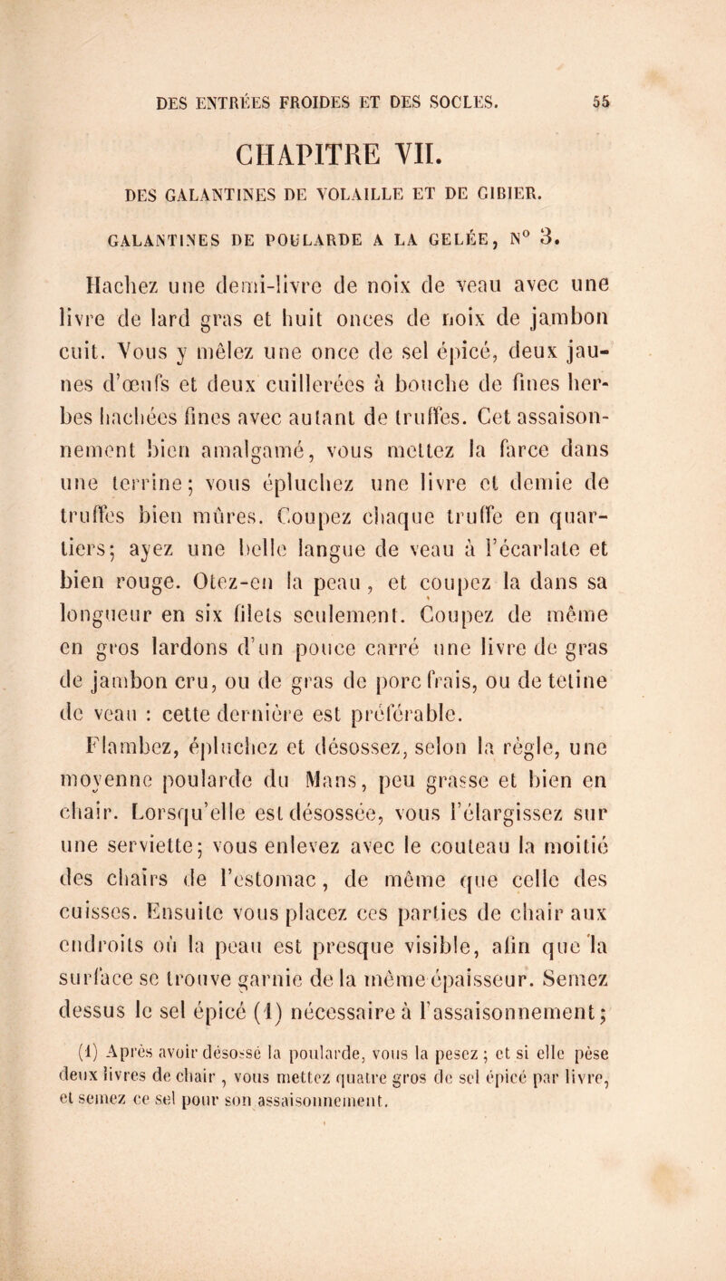 CHAPITRE VII. DES GALANTINES DE VOLAILLE ET DE GIBIER. GALANTINES DE POULARDE A LA GELÉE, N° 3. Hachez une demi-livre de noix de veau avec une livre de lard gras et huit onces de noix de jambon cuit. Vous y mêlez une once de sel épicé, deux jau- nes d’œufs et deux cuillerées à bouche de fines her- bes hachées fines avec autant de truffes. Cet assaison- nement bien amalgamé, vous mettez la farce dans une terrine; vous épluchez une livre et demie de truffes bien mûres. Coupez chaque truffe en quar- tiers; ayez une belle langue de veau à l’écarlate et bien rouge. Otez-cn la peau, et coupez la dans sa longueur en six filets seulement. Coupez de même en gros lardons d’un pouce carré une livre de gras de jambon cru, ou de gras de porc (Vais, ou detetine de veau : cette dernière est préférable. Flambez, épluchez et désossez, selon la règle, une moyenne poularde du Mans, peu grasse et bien en chair. Lorsqu’elle est désossée, vous l’élargissez sur une serviette; vous enlevez avec le couteau la moitié des chairs de l’estomac, de même que celle des cuisses. Ensuite vous placez ces parties de chair aux endroits où la peau est presque visible, afin que la surface sc trouve garnie de la même épaisseur. Semez dessus le sel épicé (1) nécessaire à l’assaisonnement; (1) Après avoir désossé la poularde, vous la pesez ; et si elle pèse deux livres de chair , vous mettez quatre gros de sel épicé par livre, et semez ce sel pour son assaisonnement.