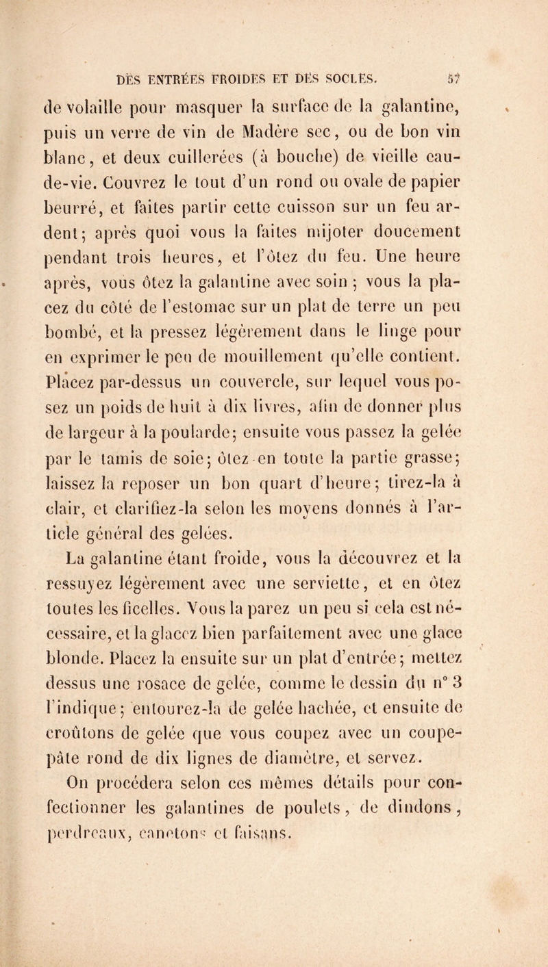 de volaille pour masquer la surface de la galantine, puis un verre de vin de Madère sec, ou de bon vin blanc, et deux cuillerées (à bouche) de vieille eau- de-vie. Couvrez le lout d’un rond ou ovale de papier beurré, et faites partir cette cuisson sur un feu ar- dent; après quoi vous la faites mijoter doucement pendant trois heures, et l’ôtez du feu. Une heure après, vous ôtez la galantine avec soin ; vous la pla- cez du côté de l’estomac sur un plat de terre un peu bombé, et la pressez légèrement dans le linge pour en exprimer le peu de mouillemcnt qu’elle contient. PI acez par-dessus un couvercle, sur lequel vous po- sez un poids de huit à dix livres, afin de donner plus de largeur à la poularde; ensuite vous passez la gelée par le tamis de soie; ôtez en tonte la partie grasse; laissez la reposer un bon quart d’heure; tirez-la a clair, et clarifiez-la selon les moyens donnés à l’ar- ticle général des gelées. La galantine étant froide, vous la découvrez et la ressuyez légèrement avec une serviette, et en ôtez toutes les ficelles. Vous la parez un peu si cela est né- cessaire, et la glacez bien parfaitement avec une glace blonde. Placez la ensuite sur un plat d’entrée; mettez dessus une rosace de gelée, comme le dessin du n° 3 l’indique; enlourez-îa de gelée hachée, et ensuite de croûtons de gelée que vous coupez avec un coupe- pàte rond de dix lignes de diamètre, et servez. On procédera selon ces mêmes détails pour con- fectionner les galantines de poulets, de dindons, perdreaux, canetons et faisans.