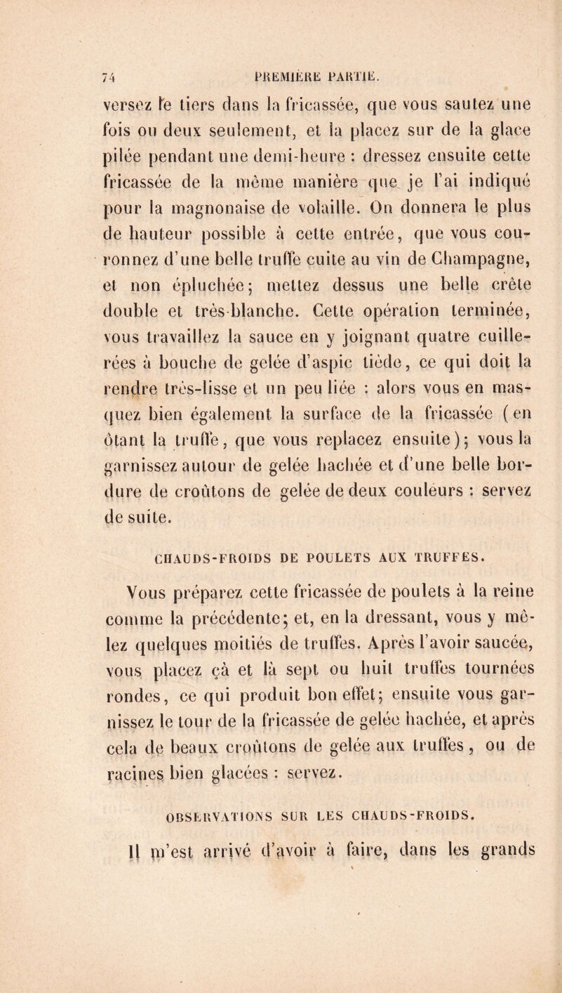 versez le tiers dans la fricassée, que vous sautez une fois ou deux seulement, et la placez sur de la glace pilée pendant une demi-heure : dressez ensuite cette fricassée de la même manière que je fai indiqué pour la magnonaise de volaille. On donnera le plus de hauteur possible à cette entrée, que vous cou- ronnez d’une belle truffe cuite au vin de Champagne, et non épluchée; mettez dessus une belle crête double et très blanche. Cette opération terminée, vous travaillez la sauce en y joignant quatre cuille- rées à bouche de gelée d’aspic tiède, ce qui doit la rendre très-lisse et un peu liée : alors vous en mas- quez bien également la surface de la fricassée ( en ôtant la truffe, que vous replacez ensuite); vous la garnissez autour de gelée hachée et d’une belle bor- dure de croûtons de gelée de deux couleurs : servez de suite. CHAUDS-FROIDS DE POULETS AUX TRUFFES. Vous préparez cette fricassée de poulets à la reine comme la précédente5 et, en la dressant, vous y mê- lez quelques moitiés de truffes. Après l’avoir saucée, vous placez çà et là sept ou huit truffes tournées rondes, ce qui produit bon effet; ensuite vous gar- cela de beaux croûtons de gelée aux truffes, ou de racines bien glacées: servez. OBSERVATIONS SUR LES CHAUDS-FROIDS. Il m’est arrivé d’avoir à faire, dans les grands