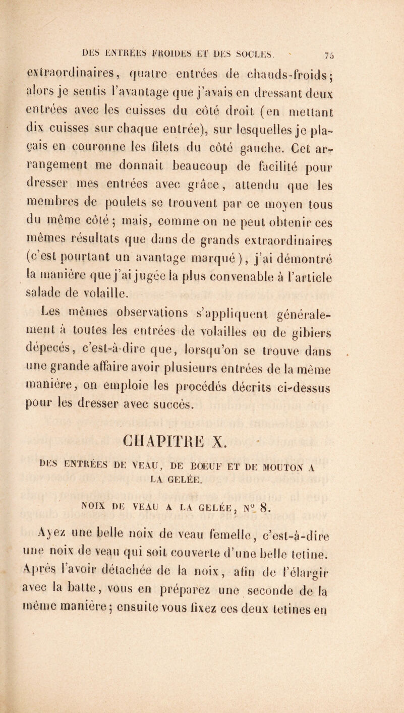 extraordinaires, quatre entrées de chauds-froids ; alors je sentis l’avantage que j’avais en dressant deux entrées avec les cuisses du côté droit (en mettant dix cuisses sur chaque entrée), sur lesquelles je pla- çais en couronne les fdets du côté gauche. Cet ar- rangement me donnait beaucoup de facilité pour dresser mes entrées avec grâce, attendu que les membres de poulets se trouvent par ce moyen tous du même côté ; mais, comme on ne peut obtenir ces mêmes résultats que dans de grands extraordinaires (c’est pourtant un avantage marqué), j’ai démontré la manière que j’ai jugée la plus convenable à l’article salade de volaille. Les mêmes observations s’appliquent générale- ment à toutes les entrées de volailles ou de gibiers dépecés, cest-à-dire que, lorsqu’on se trouve dans une grande affaire avoir plusieurs entrées de la même manière, on emploie les procédés décrits ci-dessus pour les dresser avec succès. CHAPITRE X. DES ENTRÉES DE VEAU, DE BOEUF ET DE MOUTON A LA GELÉE. NOIX DE VEAU A LA GELÉE, N° 8. Ayez une belle noix de veau femelle, c’est-à-dire une noix de veau qui soit couverte d’une belle teline. Après l’avoir détachée de la noix, afin de I élargir avec la batte, vous en préparez une seconde de la même manière ; ensuite yous fixez ces deux tctines en