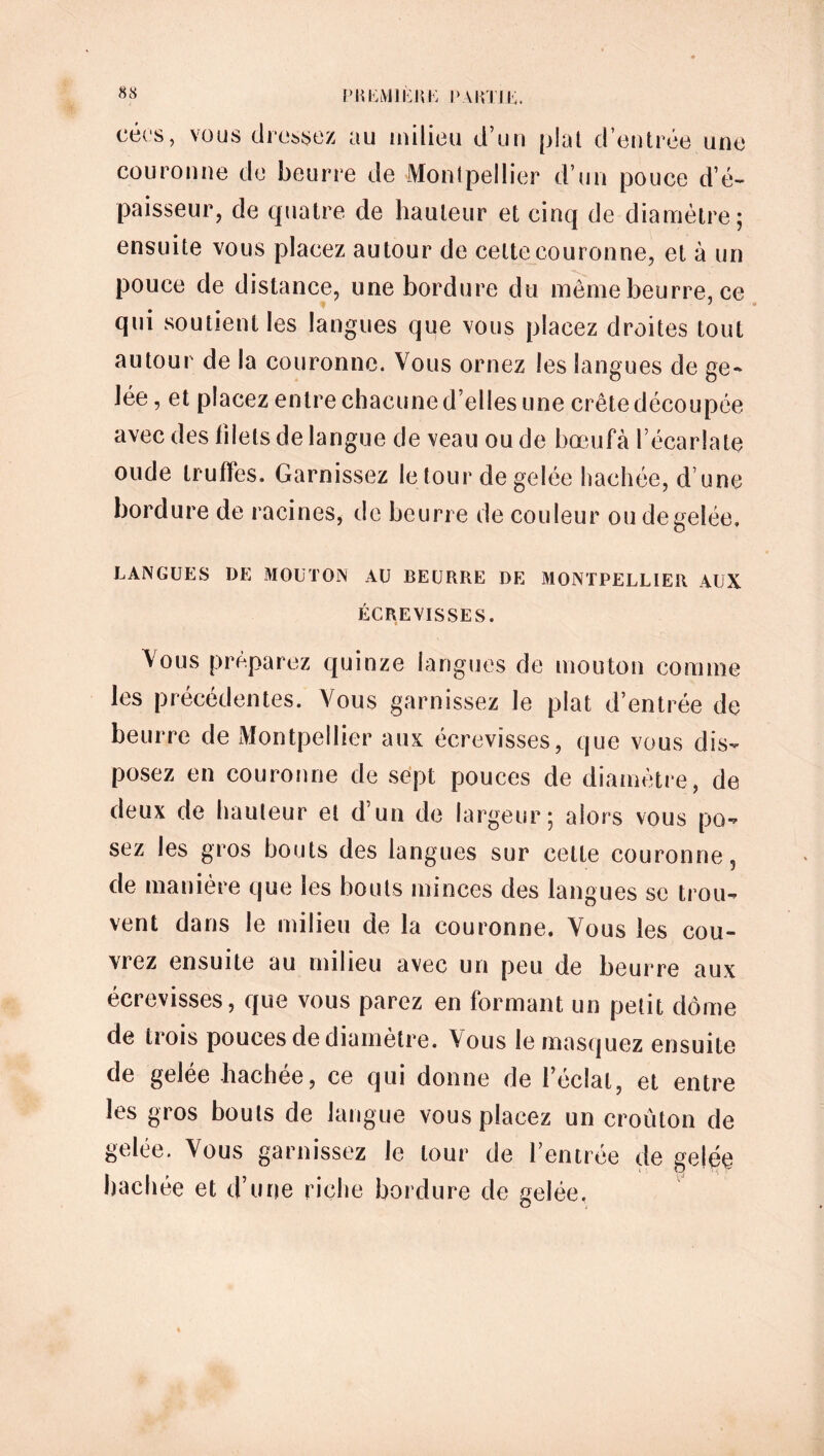 eécs, vous dressez au milieu d’un plat d’entrée une couronne de beurre de Montpellier d’un pouce d’é- paisseur, de quatre de hauteur et cinq de diamètre; ensuite vous placez autour de celte couronne, et à un pouce de distance, une bordure du même beurre, ce qui soutient les langues que vous placez droites tout autour de la couronne. Vous ornez les langues de ge- lée , et placez entre chacune d’elles une crête découpée avec des filets de langue de veau ou de bœufà l’écarlate onde truffes. Garnissez le tour de gelée hachée, d une bordure de racines, de beurre de couleur ou de gelée. LANGUES DE MOUTON AU BEURRE DE MONTPELLIER AUX ÉCREVISSES. Vous préparez quinze langues de mouton comme les précédentes. Vous garnissez le plat d’entrée de beurre de Montpellier aux écrevisses, que vous dis- posez en couronne de sept pouces de diamètre, de deux de hauteur et d’un de largeur; alors vous po- sez les gros bouts des langues sur celte couronne, de manière que les bouts minces des langues se trou- vent dans le milieu de la couronne. Vous les cou- vrez ensuite au milieu avec un peu de beurre aux écrevisses, que vous parez en formant un petit dôme de trois pouces de diamètre. Vous le masquez ensuite de gelée hachée, ce qui donne de l’éclat, et entre les gros bouts de langue vous placez un croûton de gelée. Vous garnissez le tour de l’entrée de gelée hachée et d’une riche bordure de gelée.