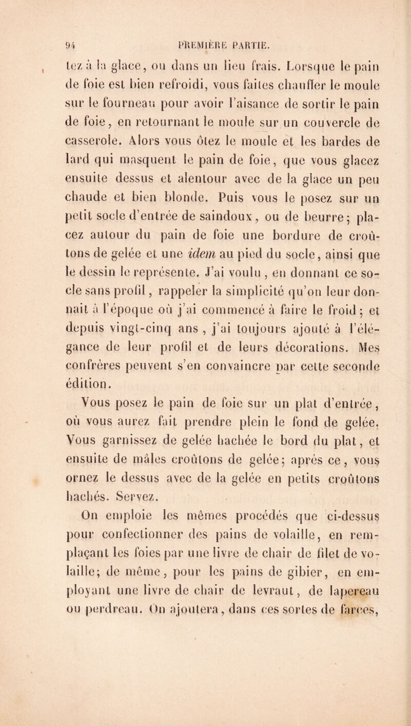 lez à la glace, ou dans un lieu frais. Lorsque le pain de foie est bien refroidi, vous faites chauffer le moule sur Se fourneau pour avoir l’aisance de sortir le pain de foie, en retournant le moule sur un couvercle de casserole. Alors vous ôtez le moule et les bardes de lard qui masquent le pain de foie, que vous glacez ensuite dessus et alentour avec de la glace un peu chaude et bien blonde. Puis vous le posez sur un petit socle d’entrée de saindoux, ou de beurre; pla- cez autour du pain de foie une bordure de croû- tons de gelée et une idem au pied du socle, ainsi que le dessin le représente. J’ai voulu , en donnant ce so- cle sans profil, rappeler la simplicité qu’on leur don- nait à l’époque où j’ai commencé à faire le froid ; et depuis vingt-cinq ans , j’ai toujours ajouté à l’élé- gance de leur profil et de leurs décorations. Mes confrères peuvent s’en convaincre par cette seconde édition. Vous posez le pain de foie sur un plat d’entrée, où vous aurez fait prendre plein le fond de gelée. Vous garnissez de gelée hachée le bord du plat, et ensuite de mâles croulons de gelée; après ce, vous ornez le dessus avec de la gelée en petits croûtons hachés. Servez. On emploie les memes procédés que ci-dessus pour confectionner des pains de volaille, en rem- plaçant les foies par une livre de chair de blet de vo- laille; de même, pour les pains de gibier, en em- ployant une livre de chair de levraut, de lapereau ou perdreau. On ajoutera, dans ces sortes de farces,