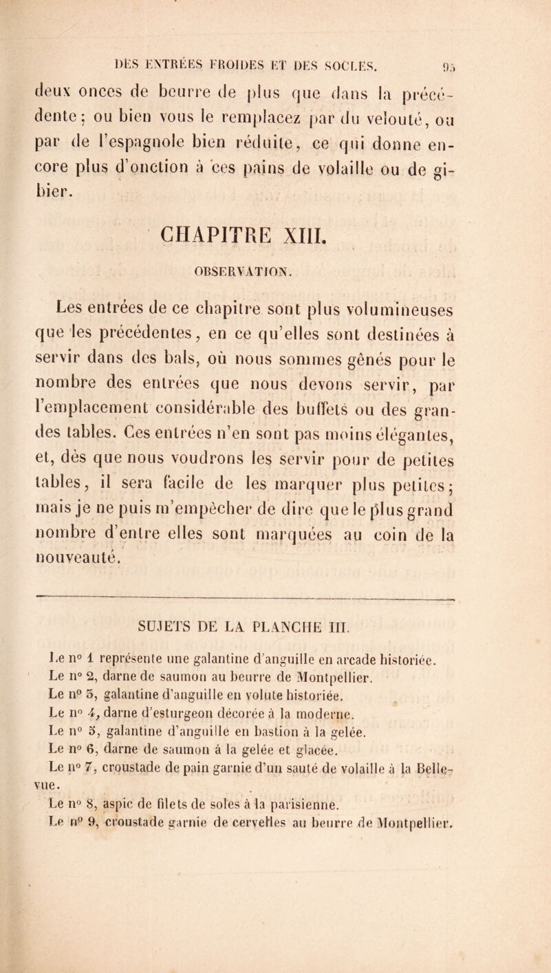 deux onces de beurre de plus que dans la précé- dente ; ou bien vous le remplacez par du velouté, ou par de l’espagnole bien réduite, ce qui donne en- core plus d’onction à ces pains de volaille ou de gi- bier. CHAPITRE XIII. .... ' • V OBSERVATION. Les entrées de ce chapitre sont plus volumineuses que les précédentes, en ce qu elles sont destinées à servir dans des bals, où nous sommes gênés pour le nombre des entrées que nous devons servir, par l’emplacement considérable des buffets ou des gran- des tables. Ces entrées n’en sont pas moins élégantes, et, dès que nous voudrons les servir pour de petites tables, il sera facile de les marquer plus petites; mais je ne puis m’empêcher de dire que le plus grand nombre d’entre elles sont marquées au coin de la nouveauté. SUJETS DE LA PLANCHE III. Le n° 1 représente une galantine d'anguille en arcade historiée. Le n° 2, darne de saumon au beurre de Montpellier. Le n° 5, galantine d’anguille en volute historiée. Le n° darne d’esturgeon décorée à la moderne. Le n° 5, galantine d’anguille en bastion à la gelée. Le n° 6, darne de saumon à la gelée et glacée. Le n° 7, croustade de pain garnie d’un sauté de volaille à la Belle- vue. Le n° 8, aspic de filets de soles à la parisienne. Le n° 9, croustade garnie de cervelles au beurre de Montpellier.