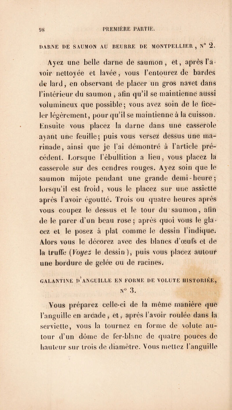 DARNE DE SAUMON AU BEURRE DE MONTPELLIER , N° 2. Ayez une belle darne de saumon, et, après l’a- voir nettoyée et lavée, vous l’entourez de bardes de lard, en observant de placer un gros navet dans l’intérieur du saumon , afin qu’il se maintienne aussi volumineux que possible; vous avez soin de le fice- ler légèrement, pour qu’il se maintienne à la cuisson. Ensuite vous placez la darne dans une casserole ayant une feuille; puis vous versez dessus une ma- rinade, ainsi que je l’ai démontré à l’article pré- cédent. Lorsque l’ébullition a lieu, vous placez la casserole sur des cendres rouges. Ayez soin que le saumon mijote pendant une grande demi-heure ; lorsqu’il est froid, vous le placez sur une assiette après l’avoir égoutté. Trois ou quatre heures après vous coupez le dessus et le tour du saumon, afin de le parer d’un beau rose; après quoi vous le gla- cez et le posez à plat comme le dessin l’indique. Alors vous le décorez avec des blancs d’œufs et de la truffe (Voyez le dessin), puis vous placez autour une bordure de gelée ou de racines. GALANTINE d’aNGUILLE EN FORME DE VOLUTE HISTORIÉE, N° 3. Vous préparez celle-ci de la même manière que l’anguille en arcade, et, après l’avoir roulée dans la serviette, vous la tournez en forme de volute au- tour d’un dôme de fer-blanc de quatre pouces de hauteur sur trois de diamètre. Vous mettez l’anguille