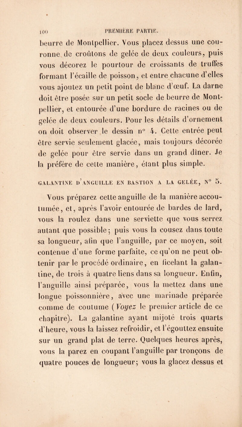 beurre de Montpellier. Vous placez dessus une cou- ronne de croûtons de gelée de deux couleurs, puis vous décorez le pourtour de croissants de truffes formant l’écaille de poisson, et entre chacune d’elles vous ajoutez un petit point de blanc d’œuf. La darne doit être posée sur un petit socle de beurre de Mont- pellier, et entourée d’une bordure de racines ou de çeîée de deux couleurs. Pour les détails d’ornement on doit observer Se dessin n° 4. Cette entrée peut être servie seulement glacée, mais toujours décorée de gelée pour être servie dans un grand dîner. Je la préfère de celte manière, étant plus simple. GALANTINE d’ANGUILLE EN BASTION A LA GELÉE, N° 5. Vous préparez cette anguille de la manière accou- tumée, et, après l’avoir entourée de bardes de lard, vous la roulez dans une serviette que vous serrez autant que possible; puis vous la cousez dans toute sa longueur, afin que l’anguille, par ce moyen, soit contenue d’une forme parfaite, ce qu’on ne peut ob- tenir parle procédé ordinaire, en ficelant la galan- tine, de trois à quatre liens dans sa longueur. Enfin, l’anguille ainsi préparée, vous la mettez dans une longue poissonnière, avec une marinade préparée comme de coutume ( Voyez le premier article de ce chapitre). La galantine ayant mijoté trois quarts d’heure, vous la laissez refroidir, et l’égouttez ensuite sur un grand plat de terre. Quelques heures après, vous la parez en coupant l’anguille par tronçons de quatre pouces de longueur; vous la glacez dessus et