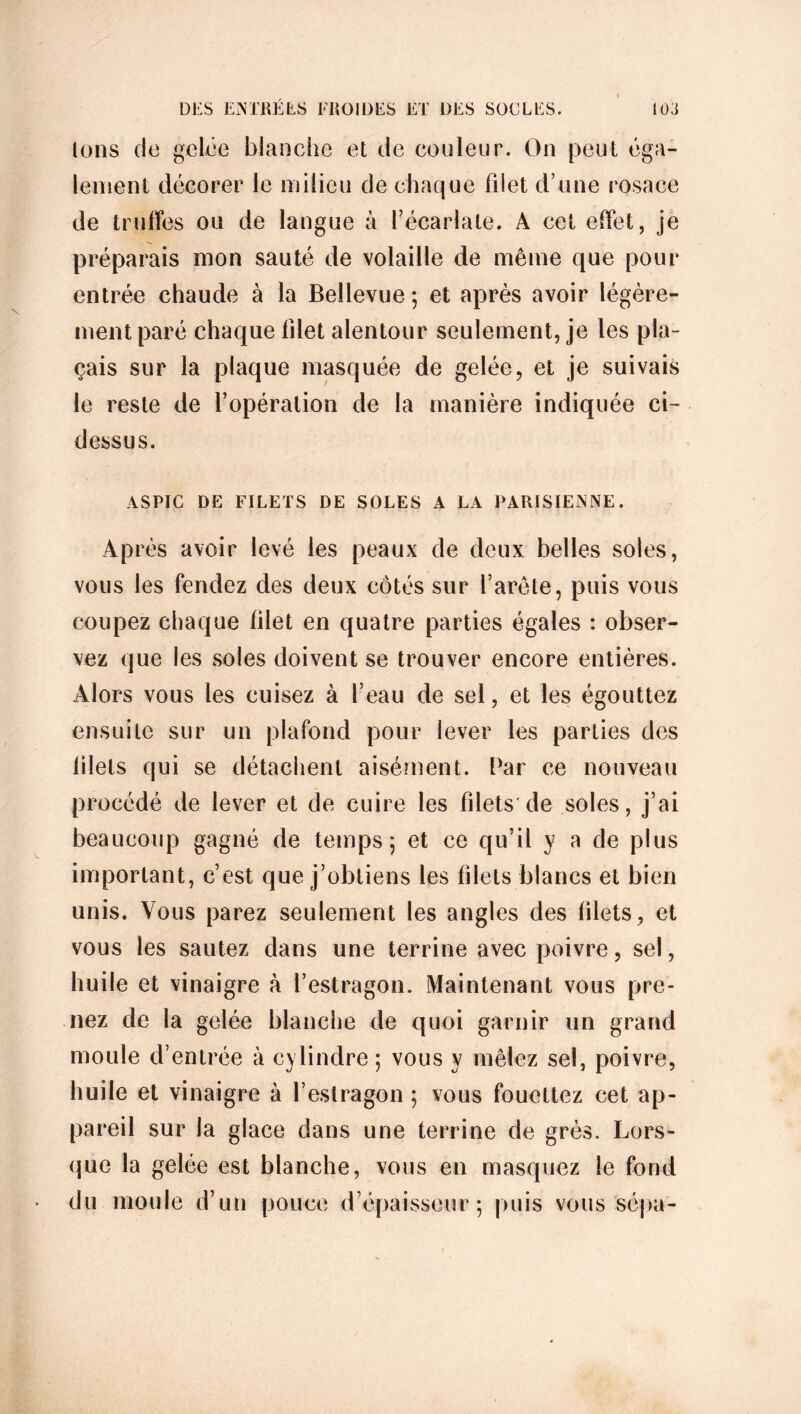 Ions de gelée blanche et de couleur. On peut éga- lement décorer le milieu de chaque filet d’une rosace de truffes ou de langue à l’écarlate. A cet effet, je préparais mon sauté de volaille de même que pour entrée chaude à la Beîlevue ; et après avoir légère- ment paré chaque filet alentour seulement, je les pla- çais sur la plaque masquée de gelée, et je suivais le reste de l’opération de la manière indiquée ci- dessus. ASPIC DE FILETS DE SOLES A LA PARISIENNE. Après avoir levé les peaux de deux belles soles, vous les fendez des deux côtés sur l’arête, puis vous coupez chaque filet en quatre parties égales : obser- vez que les soles doivent se trouver encore entières. Alors vous les cuisez à l’eau de sel, et les égouttez ensuite sur un plafond pour lever les parties des filets qui se détachent aisément. Par ce nouveau procédé de lever et de cuire les filets de soles, j’ai beaucoup gagné de temps; et ce qu’il y a de plus important, c’est que j’obtiens les filets blancs et bien unis. Vous parez seulement les angles des blets, et vous les sautez dans une terrine avec poivre, sel, huile et vinaigre à l’estragon. Maintenant vous pre- nez de la gelée blanche de quoi garnir un grand moule d’entrée à cylindre ; vous y mêlez sel, poivre, huile et vinaigre à l’estragon ; vous fouettez cet ap- pareil sur la glace dans une terrine de grès. Lors- que la gelée est blanche, vous en masquez le fond du moule d’un pouce d’épaisseur; puis vous sépa-