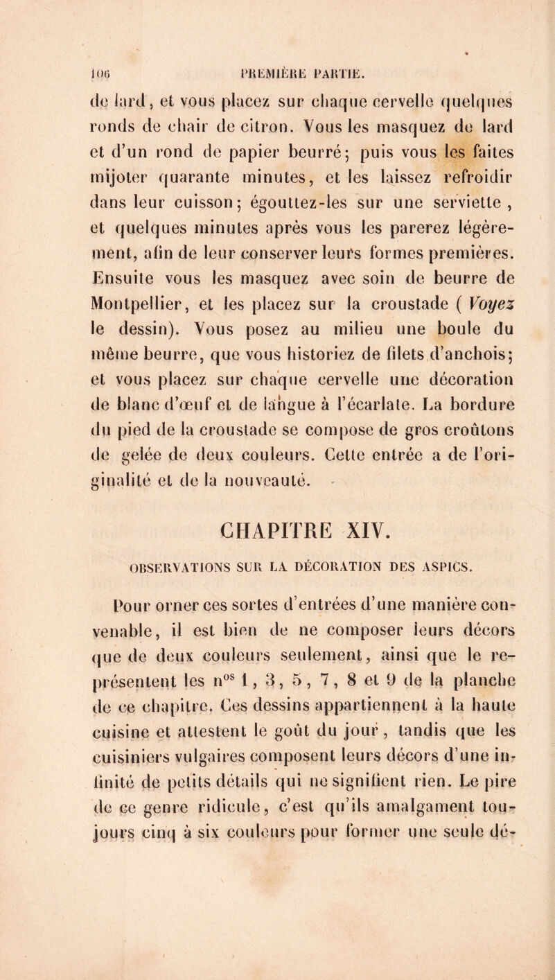 de lard, et vous placez sur chaque cervelle quelques ronds de chair de citron. Vous les masquez de lard et d’un rond de papier beurré; puis vous les faites mijoter quarante minutes, et les laissez refroidir dans leur cuisson; égouttez-les sur une serviette, et quelques minutes après vous les parerez légère- ment, afin de leur conserver leurs formes premières. Ensuite vous les masquez avec soin de beurre de Montpellier, et les placez sur la croustade ( Voyez le dessin). Vous posez au milieu une boule du même beurre, que vous historiez de filets d’anchois; et vous placez sur chaque cervelle une décoration de blanc d’œuf et de langue à l’écarlate. La bordure du pied de la croustade se compose de gros croûtons de gelée de deux couleurs. Cette entrée a de l’ori- ginalité et de la nouveauté. CHAPITRE XIV. OBSERVATIONS SUR LA DÉCORATION DES ASPICS. Pour orner ces sortes d’entrées d’une manière con- venable, il est bien de ne composer leurs décors que de deux couleurs seulement, ainsi que le re- présentent les n08 1, 3, 5, 7, 8 et 9 de la planche de ce chapitre. Ces dessins appartienpent à la haute cuisine et attestent le goût du jour, tandis que les cuisiniers vulgaires composent leurs décors d’une in- imité de petits détails qui ne signifient rien. Le pire de ce genre ridicule, c’est qu’ils amalgament tou- jours cinq à six couleurs pour former une seule dé-