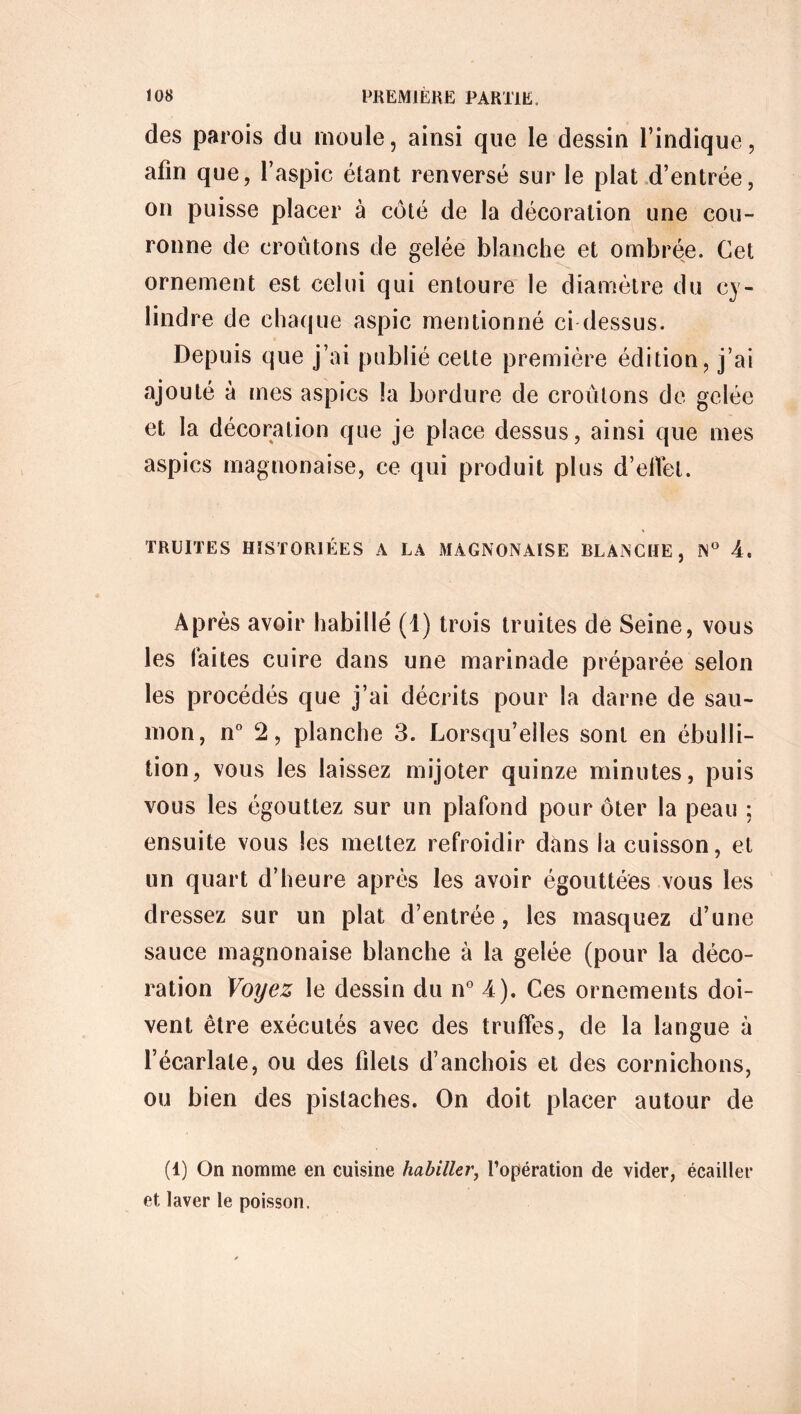 des parois du moule, ainsi que le dessin l’indique, afin que, l’aspic étant renversé sur le plat d’entrée, on puisse placer à côté de la décoration une cou- ronne de croûtons de gelée blanche et ombrée. Cet ornement est celui qui entoure le diamètre du cy- lindre de chaque aspic mentionné ci dessus. Depuis que j’ai publié celte première édition, j’ai ajouté à mes aspics la bordure de croûtons de gelée et la décoration que je place dessus, ainsi que mes aspics magnonaise, ce qui produit plus d’ellèt. TRUITES HISTORIÉES A LA MAGNONAISE BLANCHE, N° A. Après avoir habillé (1) trois truites de Seine, vous les faites cuire dans une marinade préparée selon les procédés que j’ai décrits pour la darne de sau- mon, n° 2, planche 3. Lorsqu’elles sont en ébulli- tion, vous les laissez mijoter quinze minutes, puis vous les égouttez sur un plafond pour ôter la peau ; ensuite vous les mettez refroidir dans la cuisson, et un quart d’heure après les avoir égouttées vous les dressez sur un plat d’entrée, les masquez d’une sauce magnonaise blanche à la gelée (pour la déco- ration Voyez le dessin du n° A). Ces ornements doi- vent être exécutés avec des truffes, de la langue à l’écarlate, ou des filets d’anchois et des cornichons, ou bien des pistaches. On doit placer autour de (1) On nomme en cuisine habiller, l’opération de vider, écailler et laver le poisson.