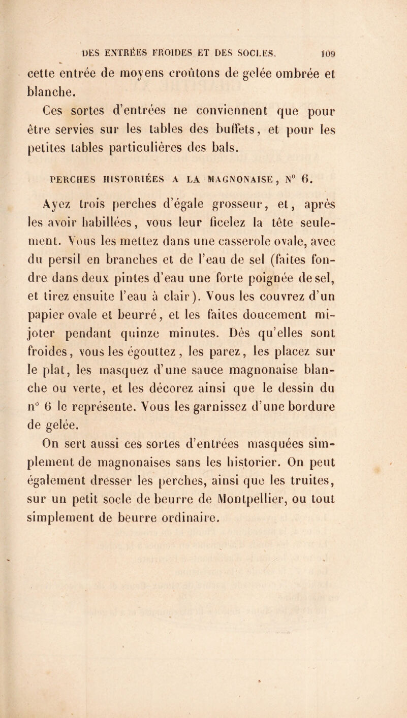 cette entrée de moyens croûtons de gelée ombrée et blanche. Ces sortes d’entrées ne conviennent que pour être servies sur les tables des buffets, et pour les petites tables particulières des bals. PERCHES HISTORIÉES A LA MAGNONAISE , N° 6. Ayez trois perches d’égale grosseur, et, après les avoir habillées, vous leur ficelez la tête seule- ment. Vous les mettez dans une casserole ovale, avec du persil en branches et de l’eau de sel (faites fon- dre dans deux pintes d’eau une forte poignée de sel, et tirez ensuite l’eau à clair). Vous les couvrez d’un papier ovale et beurré, et les faites doucement mi- joter pendant quinze minutes. Dès qu’elles sont froides, vous les égouttez, les parez, les placez sur le plat, les masquez d’une sauce magnonaise blan- che ou verte, et les décorez ainsi que le dessin du n° 6 le représente. Vous les garnissez d’une bordure de gelée. On sert aussi ces sortes d’entrées masquées sim- plement de magnonaises sans les historier. On peut également dresser les perches, ainsi que les truites, sur un petit socle de beurre de Montpellier, ou tout simplement de beurre ordinaire.