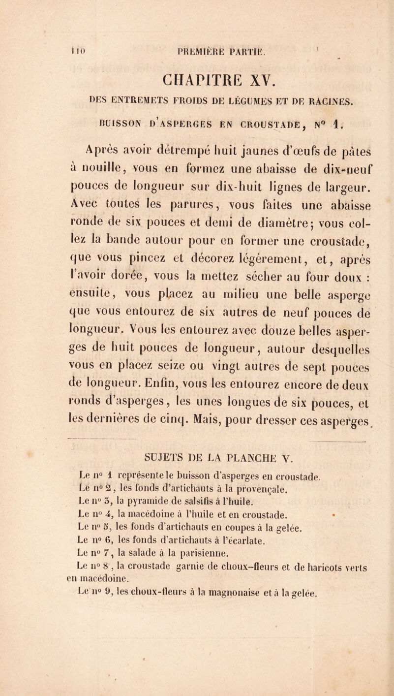 CHAPITRE XY. DES ENTREMETS FROIDS DE LÉGUMES ET DE RACINES. BUISSON D’ASPERGES EN CROUSTADE, N° 1. Après avoir détrempé huit jaunes d’œufs de pâtes à nouille, vous en formez une abaisse de dix-neuf pouces de longueur sur dix-huit lignes de largeur. Avec toutes les parures, vous faites une abaisse ronde de six pouces et demi de diamètre; vous col- lez la bande autour pour en former une croustade, que vous pincez et décorez légèrement, et, après 1 avoir dorée, vous la mettez sécher au four doux : ensuite, vous placez au milieu une belle asperge que vous entourez de six autres de neuf pouces de longueur. Vous les entourez avec douze belles asper- ges de huit pouces de longueur, autour desquelles vous en placez seize ou vingt autres de sept pouces de longueur. Enlin, vous les entourez encore de deux ronds d asperges, les unes longues de six pouces, et les dernières de cinq. Mais, pour dresser ces asperges SUJETS DE LA PLANCHE Y. Le n° 1 représente le buisson d'asperges en croustade. Le n° 2, les fonds d’artichauts à la provençale. Le nü 5, la pyramide de salsifis à l’huile. Le n° 4, la macédoine à l’huile et en croustade. Le n° 5, les fonds d’artichauts en coupes à la gelée. Le n° 6, les fonds d’artichauts à l’écarlate. Le n° 7, la salade à la parisienne. Le n° 8 , la croustade garnie de choux-fleurs et de haricots verts en macédoine.