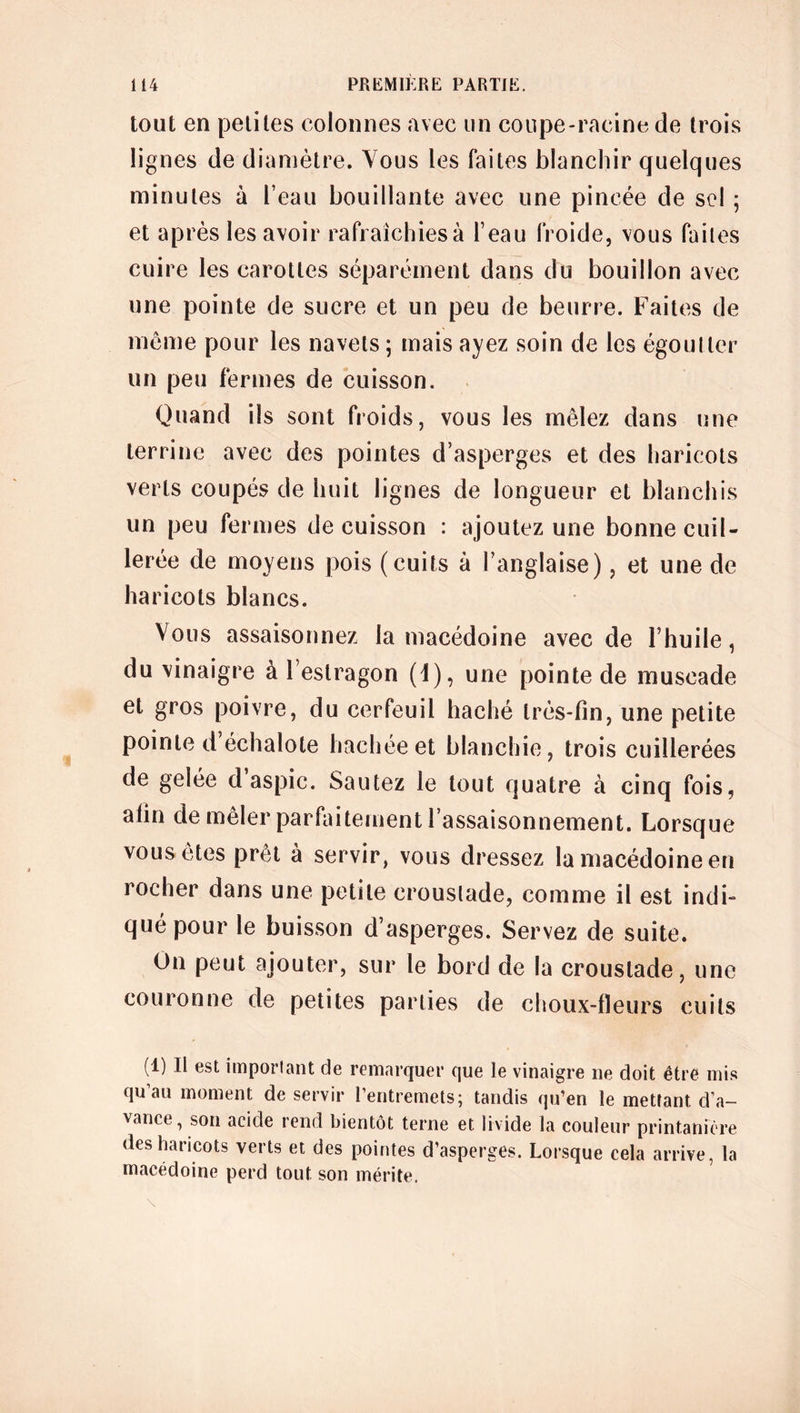 tout en petites colonnes avec un coupe-racine de trois lignes de diamètre. Vous les faites blanchir quelques minutes à l’eau bouillante avec une pincée de sel ; et après les avoir rafraîchies à l’eau froide, vous faites cuire les carottes séparément dans du bouillon avec une pointe de sucre et un peu de beurre. Faites de même pour les navets ; mais ayez soin de les égoutter un peu fermes de cuisson. Quand ils sont froids, vous les mêlez dans une terrine avec des pointes d’asperges et des haricots verts coupés de huit lignes de longueur et blanchis un peu fermes de cuisson : ajoutez une bonne cuil- lerée de moyens pois (cuits à l’anglaise), et une de haricots blancs. Vous assaisonnez la macédoine avec de l’huile, du vinaigre à l’estragon (1), une pointe de muscade et gros poivre, du cerfeuil haché très-fin, une petite pointe d échalote hachée et blanchie, trois cuillerées de gelée d aspic. Sautez le tout quatre à cinq fois, afin de mêler parfaitement l’assaisonnement. Lorsque vous êtes prêt à servir, vous dressez la macédoine en rocher dans une petite croustade, comme il est indi- qué pour le buisson d’asperges. Servez de suite. On peut ajouter, sur le bord de la croustade, une couronne de petites parties de choux-fleurs cuits (1) Il est important de remarquer que le vinaigre ne doit être mis qu’au moment de servir l’entremets; tandis qu’en le mettant d'a- vance, son acide rend bientôt terne et livide la couleur printanière des haricots verts et des pointes d’asperges. Lorsque cela arrive, la macédoine perd tout son mérite.