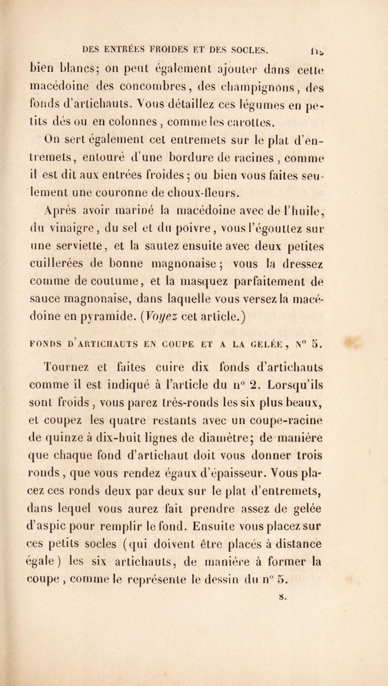 bien blancs; on peut également ajouter dans cette macédoine des concombres, des champignons, des fonds d’artichauts. Vous détaillez ces légumes en pe- tits dés ou en colonnes , comme les carottes. On sert également cet entremets sur le plat d’en- tremets, entouré d’une bordure de racines , comme il est dit aux; entrées froides ; ou bien vous faites seu- lement une couronne de choux-fleurs. Après avoir mariné la macédoine avec de rhuile, du vinaigre, du sel et du poivre, vous l’égouttez sur une serviette, et la sautez ensuite avec deux petites cuillerées de bonne inagnonaise ; vous la dressez comme de coutume, et la masquez parfaitement de sauce magnonaise, dans laquelle vous versez la macé- doine en pyramide. [Voyez cet article.) FONDS d’artichauts EN COUPE ET A LA GELÉE, N° 5. Tournez et faites cuire dix fonds d’artichauts comme il est indiqué à l’article du n° 2. Lorsqu’ils sont froids, vous parez très-ronds les six plus beaux, et coupez les quatre restants avec un coupe-racine de quinze à dix-huit lignes de diamètre; de manière que chaque fond d’artichaut doit vous donner trois ronds , que vous rendez égaux d’épaisseur. Vous pla- cez ces ronds deux par deux sur le plat d’entremets, dans lequel vous aurez fait prendre assez de gelée d’aspic pour remplir le fond. Ensuite vous placezsur ces petits socles (qui doivent être placés à distance égale) les six artichauts, de manière à former la