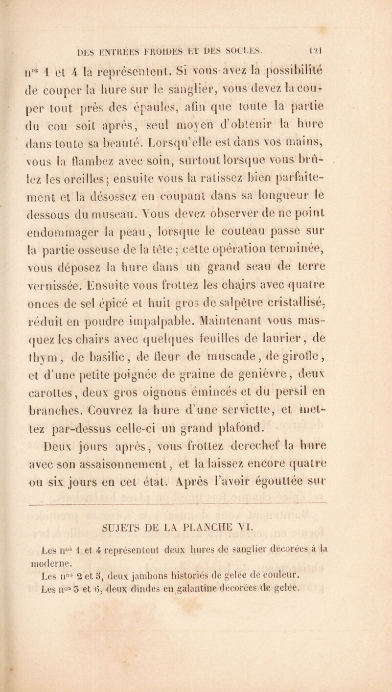 nos ! et 4 la représentent. Si vous^avez la possibilité de couper la hure sur le sanglier, vous devez la cou- per tout près des épaules, afin que toute la partie du cou soit après, seul moyen d’obtenir la hure dans toute sa beauté. Lorsqu’elle est dans vos mains, vous la flambez avec soin, surtout lorsque vous brû- lez les oreilles5 ensuite vous la ratissez bien parfaite- ment et la désossez en coupant dans sa longueur le dessous du museau. Vous devez observer de ne point endommager la peau , lorsque le couteau passe sur la partie osseuse de la tète 5 cette opération terminée, vous déposez la hure dans un grand seau de terre vernissée. Ensuite vous frottez les chairs avec quatre onces de sel épicé et huit gros de salpêtre cristallisé, réduit en poudre impalpable. Maintenant vous mas- quez les chairs avec quelques feuilles de laurier, de thym, de basilic, de fleur de muscade, de girofle, et d’une petite poignée de graine de genièvre, deux carottes, deux gros oignons émincés et du persil en branches. Couvrez la hure d une serviette, et met- tez par-dessus celle-ci un grand plafond. Deux jours après, vous frottez derechef la hure avec son assaisonnement, et la laissez encore quatre ou six jours en cet état. Après l’avoir égouttée sur SUJETS DE LA PLANCHE VI. Les nos 1 et 4 représentent deux hures de sanglier décorées a la moderne. Les nos 2 et 3, deux jambons historiés de gelée de couleur. Les nus 5 et R, deux dindes en galantine décorées de gelée.