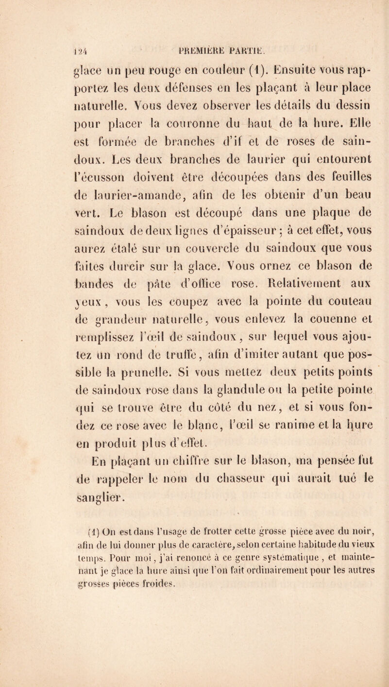 glace un peu rouge en couleur (4). Ensuite vous rap- portez les deux défenses en les plaçant à leur place naturelle. Vous devez observer les détails du dessin pour placer la couronne du haut de la hure. Elle est formée de branches d’if et de roses de sain- doux. Les deux branches de laurier qui entourent l’écusson doivent être découpées dans des feuilles de laurier-amande, afin de les obtenir d’un beau vert. Le blason est découpé dans une plaque de saindoux de deux lignes d’épaisseur; à cet effet, vous aurez étalé sur un couvercle du saindoux que vous faites durcir sur la glace. Vous ornez ce blason de bandes de pâte d’office rose. Relativement aux yeux , vous les coupez avec la pointe du couteau de grandeur naturelle, vous enlevez la couenne et remplissez l’œil de saindoux, sur lequel vous ajou- r tez un rond de trulïê, afin d’imiter autant que pos- sible la prunelle. Si vous mettez deux petits points de saindoux rose dans la glanduleou la petite pointe qui se trouve être du côté du nez, et si vous fon- dez ce rose avec le blanc, l’œil se ranime et la hure en produit plus d’effet. En plaçant un chiffre sur le blason, ma pensée fut de rappeler le nom du chasseur qui aurait tué le sanglier. (1) On est dans lTisage de frotter cette grosse pièce avec du noir, afin de lui donner plus de caractère, selon certaine habitude du vieux temps. Pour moi, j’ai renoncé à ce genre systématique , et mainte- nant je glace la hure ainsi que l’on fait ordinairement pour les autres grosses pièces froides,