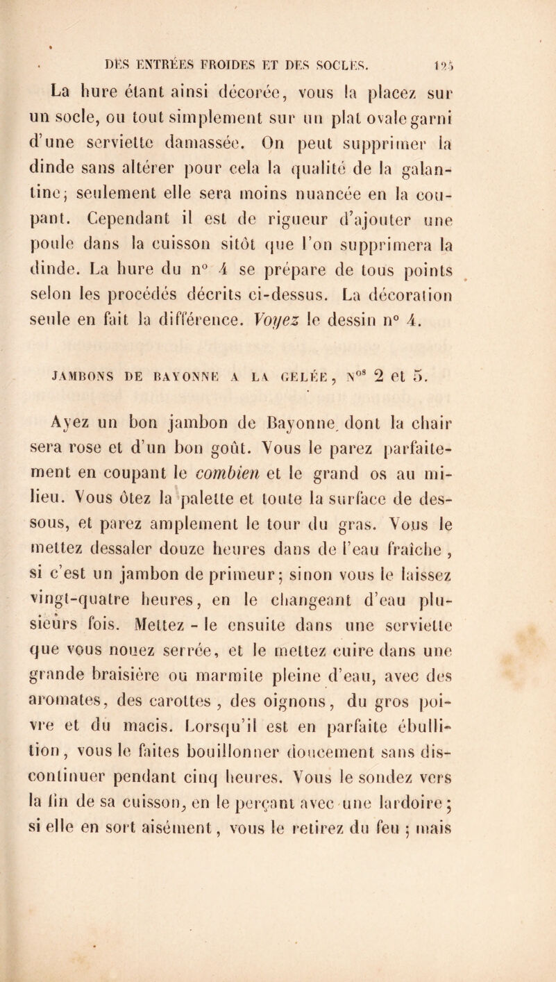 La hure étant ainsi décorée, vous La placez sur un socle, ou tout simplement sur un plat ovale garni d’une serviette damassée. On peut supprimer la dinde sans altérer pour cela la qualité de la galan- tine; seulement elle sera moins nuancée en la cou- pant. Cependant il est de rigueur d’ajouter une poule dans la cuisson sitôt que l’on supprimera la dinde. La hure du n° A se prépare de tous points selon les procédés décrits ci-dessus. La décoration seule en fait la différence. Voyez le dessin n° A. JAMBONS DE BAYONNE A LY GELÉE, NoS 2 et 5. Ayez un bon jambon de Bayonne, dont la chair sera rose et d’un bon goût. Vous le parez parfaite- ment en coupant le combien et le grand os au mi- lieu. Vous ôtez la palette et toute la surface de des- sous, et parez amplement le tour du gras. Vous le mettez dessaler douze heures dans de l’eau fraîche , si c’est un jambon de primeur; sinon vous le laissez vingt-quatre heures, en le changeant d’eau plu- sieurs fois. Mettez - le ensuite dans une serviette que vous nouez serrée, et le mettez cuire dans une grande braisière ou marmite pleine d’eau, avec des aromates, des carottes, des oignons, du gros poi- vre et du macis. Lorsqu’il est en parfaite ébulli- tion, vous le faites bouillonner doucement sans dis- continuer pendant cinq heures. Vous le sondez vers la lin de sa cuisson, en le perçant avec une lardoire; si elle en sort aisément, vous le r etirez du feu ; mais