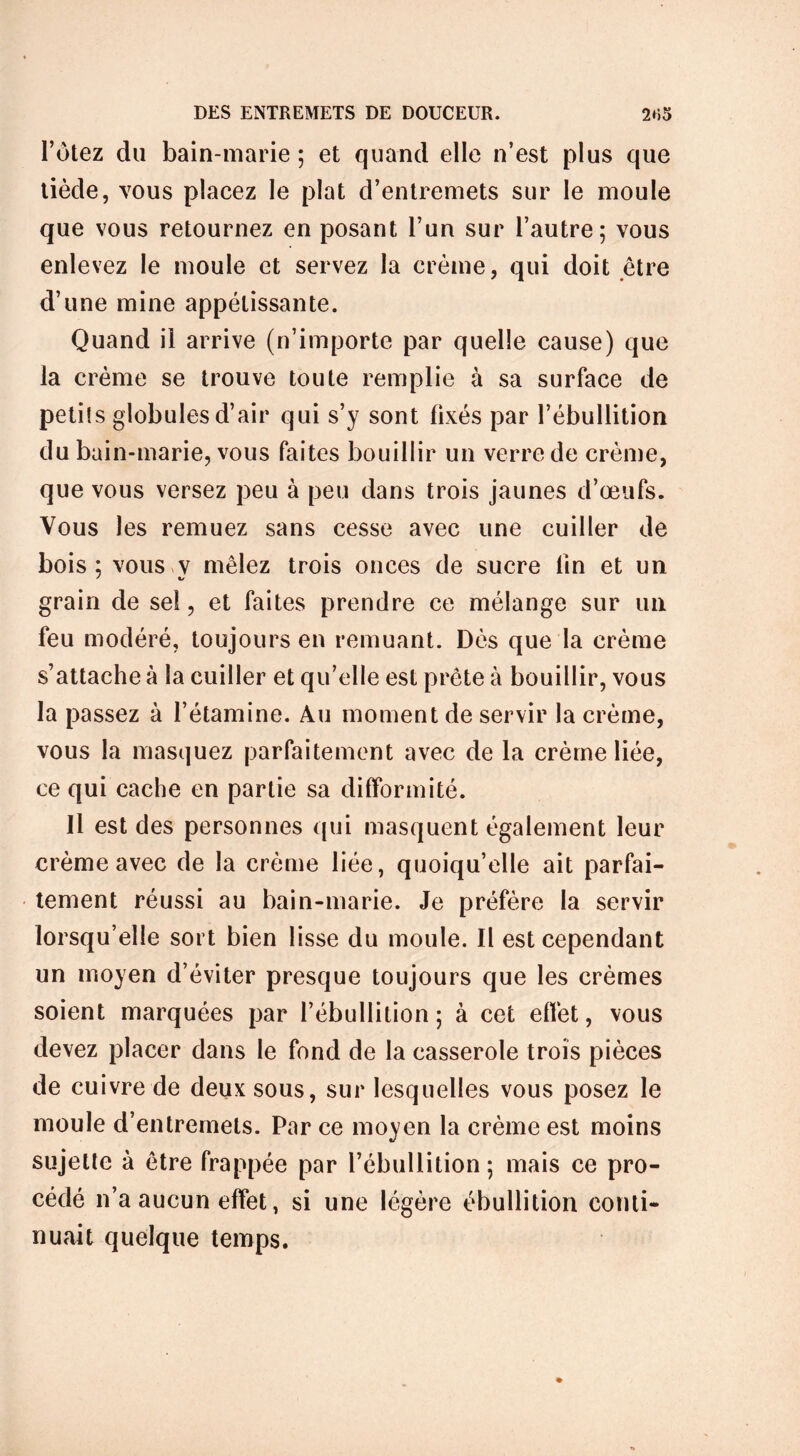 l’ùtez du bain-marie ; et quand elle n’est plus que tiède, vous placez le plat d’entremets sur le moule que vous retournez en posant l’un sur l’autre; vous enlevez le moule et servez la crème, qui doit être d’une mine appétissante. Quand il arrive (n’importe par quelle cause) que la crème se trouve toute remplie à sa surface de petit s globules d’air qui s’y sont fixés par l’ébullition du bain-marie, vous faites bouillir un verre de crème, que vous versez peu à peu dans trois jaunes d’œufs. Vous les remuez sans cesse avec une cuiller de bois; vous v mêlez trois onces de sucre lin et un grain de sel, et faites prendre ce mélange sur un feu modéré, toujours en remuant. Dès que la crème s’attache à la cuiller et qu’elle est prête à bouillir, vous la passez à l’étamine. Au moment de servir la crème, vous la masquez parfaitement avec de la crème liée, ce qui cache en partie sa difformité. Il est des personnes qui masquent également leur crème avec de la crème liée, quoiqu’elle ait parfai- tement réussi au bain-marie. Je préfère la servir lorsqu’elle sort bien lisse du moule. Il est cependant un moyen d’éviter presque toujours que les crèmes soient marquées par l’ébullition; à cet effet, vous devez placer dans le fond de la casserole trois pièces de cuivre de deux sous, sur lesquelles vous posez le moule d’entremets. Par ce moyen la crème est moins sujette à être frappée par l’ébullition ; mais ce pro- cédé n’a aucun effet, si une légère ébullition conti- nuait quelque temps.