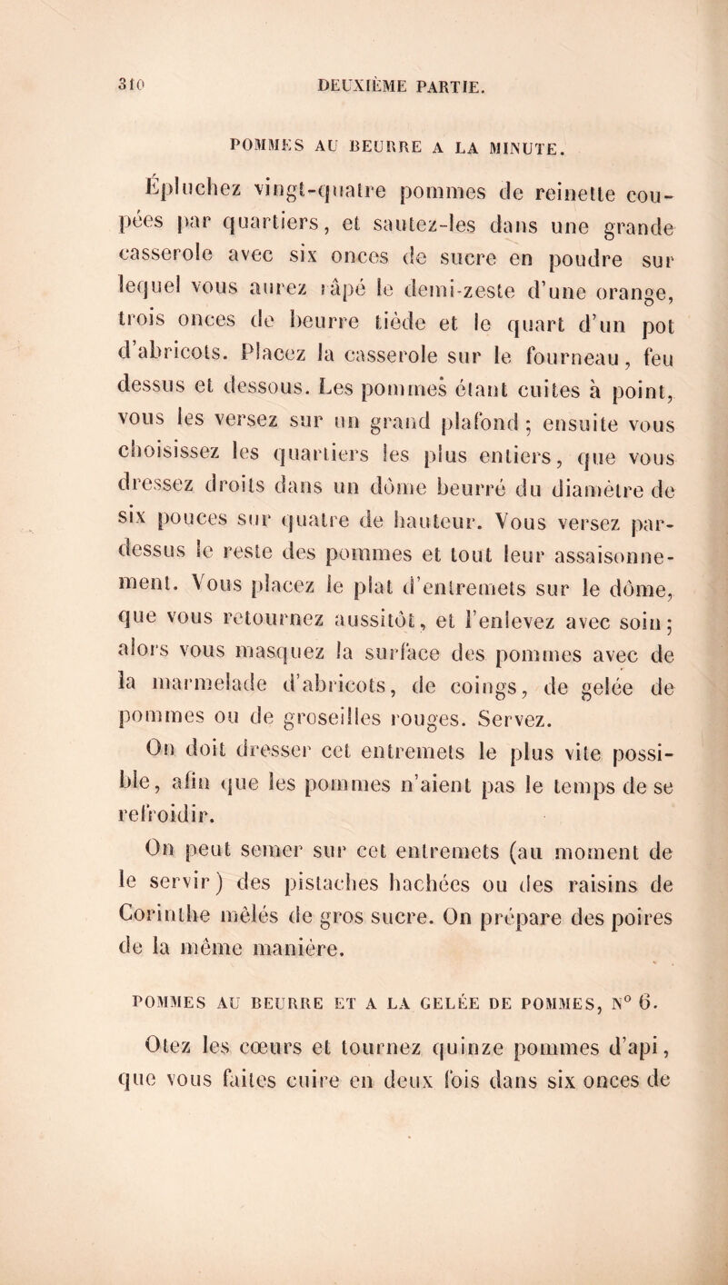 POMMES AU BEURRE A LA MINUTE. Épluchez vingt-quatre pommes de reinette cou- pées par quartiers, et sautez-les dans une grande casserole avec six onces de sucre en poudre sur lequel vous aurez râpé le demi-zeste d une orange, trois onces de beurre tiède et le quart d’un pot d abricots. Placez la casserole sur le fourneau, feu dessus et dessous. Les pommes étant cuites à point, vous les versez sur un grand plafond ; ensuite vous choisissez les quartiers les plus entiers, que vous dressez droits dans un dôme beurré du diamètre de six pouces sur quatre de hauteur. Vous versez par- dessus le reste des pommes et tout leur assaisonne- ment. Vous placez le plat d’entremets sur le dôme, que vous retournez aussitôt, et P en levez avec soin; alors vous masquez la surface des pommes avec de îa marmelade d’abricots, de coings, de gelée de pommes ou de groseilles rouges. Servez. On doit dresser cet entremets le plus vite possi- ble, afin que les pommes n’aient pas le temps de se refroidir. On peut semer sur cet entremets (au moment de le servir) des pistaches hachées ou des raisins de Corinthe mêlés de gros sucre. On prépare des poires de la même manière. POMMES AU BEURRE ET A LA GELÉE DE POMMES, N° 6. Otez les cœurs et tournez quinze pommes d’api, que vous faites cuire en deux fois dans six onces de