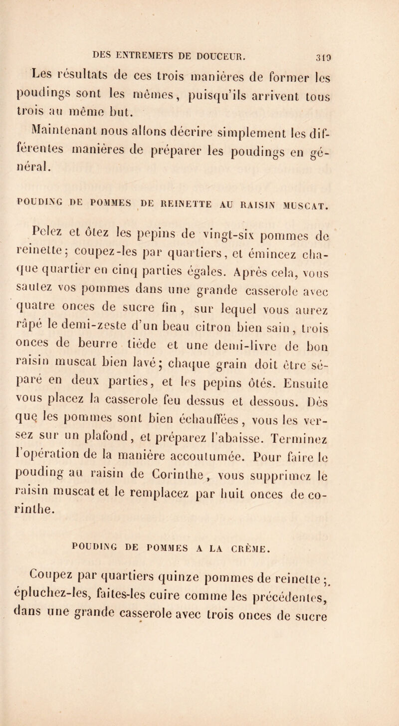 / Les résultats de ces trois manières de former les poudings sont les mêmes, puisqu’ils arrivent tous trois au même but. Maintenant nous allons décrire simplement les dif- férentes manières de préparer les poudings en gé- néral. POUDING DE POMMES DE REINETTE AU RAISIN MUSCAT. Pelez et ôtez les pépins de vingt-six pommes de i einette ; coupez-les par quartiers, et émincez cha- que quartier en cinq parties égales. Après cela, vous sautez vos pommes dans une grande casserole avec quatre onces de sucre fin , sur lequel vous aurez râpé le demi-zeste d’un beau citron bien sain, trois onces de beurre tiède et une demi-livre de bon raisin muscat bien lavé; chaque grain doit être sé- paré en deux parties, et les pépins ôtés. Ensuite vous placez la casserole feu dessus et dessous. Dès que les pommes sont bien échauffées, vous les ver- sez sur un plafond, et préparez l’abaisse. Terminez 1 opération de la manière accoutumée. Pour faire le pouding au raisin de Corinthe, vous supprimez le raisin muscat et le remplacez par huit onces de co- rinthe. POUDING DE POMMES A LA CRÈME. Coupez par quartiers quinze pommes de reinette ; épluchez-Ies, faites-les cuire comme les précédentes, dans une grande casserole avec trois onces de sucre