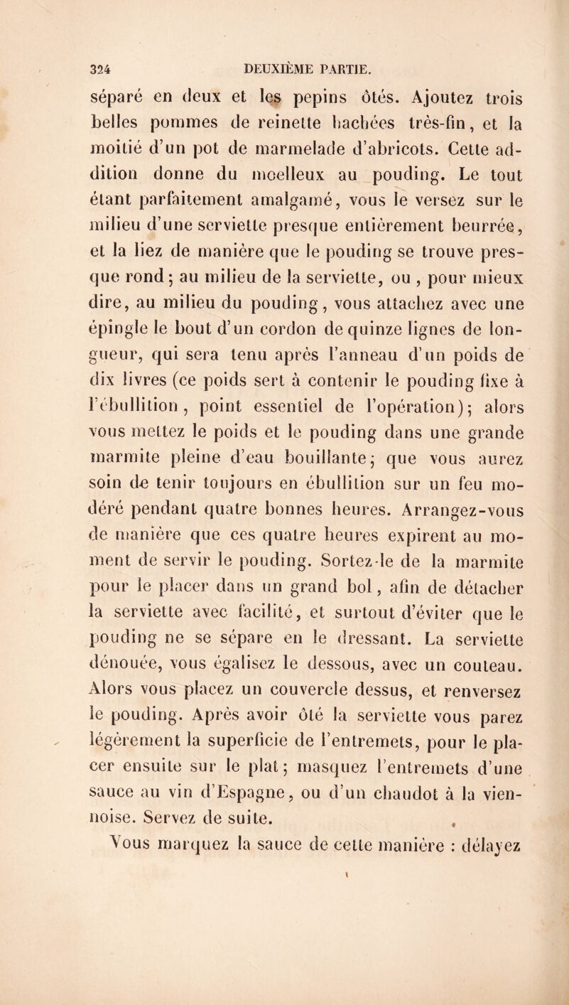 séparé en deux et les pépins ôtés. Ajoutez trois belles pommes de reinette hachées très-fin, et la moitié d’un pot de marmelade d’abricots. Cette ad- dition donne du moelleux au pouding. Le tout étant parfaitement amalgamé, vous le versez sur le milieu d’une serviette presque entièrement beurrée, et la liez de manière que le pouding se trouve pres- que rond 5 au milieu de la serviette, ou , pour mieux dire, au milieu du pouding, vous attachez avec une épingle le bout d’un cordon de quinze lignes de lon- gueur, qui sera tenu après l’anneau d’un poids de dix livres (ce poids sert à contenir le pouding fixe à l’ébullition, point essentiel de l’opération); alors vous mettez le poids et le pouding dans une grande marmite pleine d’eau bouillante; que vous aurez soin de tenir toujours en ébullition sur un feu mo- déré pendant quatre bonnes heures. Arrangez-vous de manière que ces quatre heures expirent au mo- ment de servir le pouding. Sortez-le de la marmite pour le placer dans un grand bol, afin de détacher la serviette avec facilité, et surtout d’éviter que le pouding ne se sépare en le dressant. La serviette dénouée, vous égalisez le dessous, avec un couteau. Alors vous placez un couvercle dessus, et renversez le pouding. Après avoir ôté la serviette vous parez légèrement la superficie de l’entremets, pour le pla- cer ensuite sur le plat; masquez l’entremets d’une sauce au vin d’Espagne, ou d’un chaudot à la vien- noise. Servez de suite. # Yous marquez la sauce de celte manière : délayez