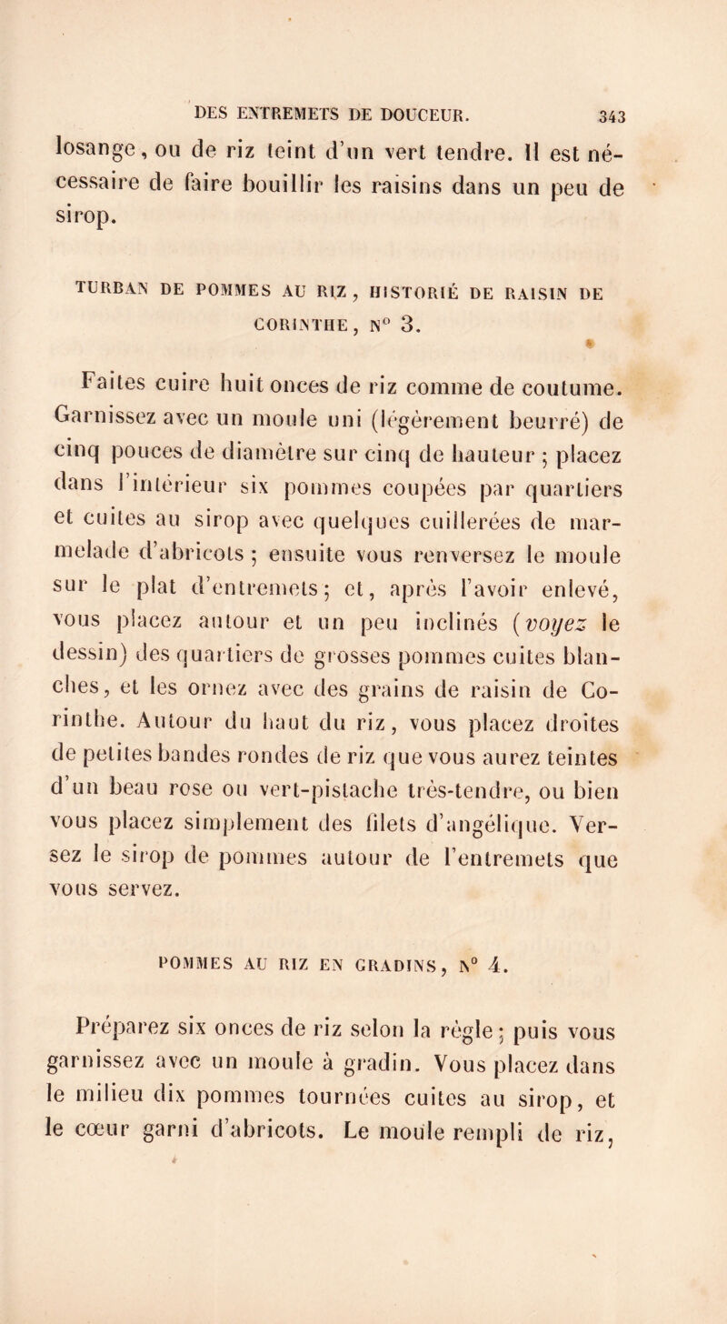 losange, ou de riz teint d’un vert tendre. Il est né- cessaire de faire bouillir les raisins dans un peu de sirop. TURBAN DE POMMES AU RIZ, HISTORIÉ DE RAISIN DE CORINTHE, N° 3. $ Faites cuire huit onces de riz comme de coutume. Garnissez avec un moule uni (légèrement beurré) de cinq pouces de diamètre sur cinq de hauteur ; placez dans l’intérieur six pommes coupées par quartiers et cuites au sirop avec quelques cuillerées de mar- melade d’abricots ; ensuite vous renversez le moule sur le plat d’entremets; et, après l’avoir enlevé, vous placez autour et un peu inclinés (voyez le dessin) des quartiers de grosses pommes cuites blan- ches, et les ornez avec des grains de raisin de Co- rinthe. Autour du haut du riz, vous placez droites de petites bandes rondes de riz que vous aurez teintes d’un beau rose ou vert-pistache très-tendre, ou bien vous placez simplement des filets d’angélique. Ver- sez le sirop de pommes autour de l’entremets que vous servez. POMMES AU RIZ EN GRADINS, N° 4. Préparez six onces de riz selon la règle; puis vous garnissez avec un moule à gradin. Vous placez dans le milieu dix pommes tournées cuites au sirop, et le cœur garni d’abricots. Le moule rempli de riz,