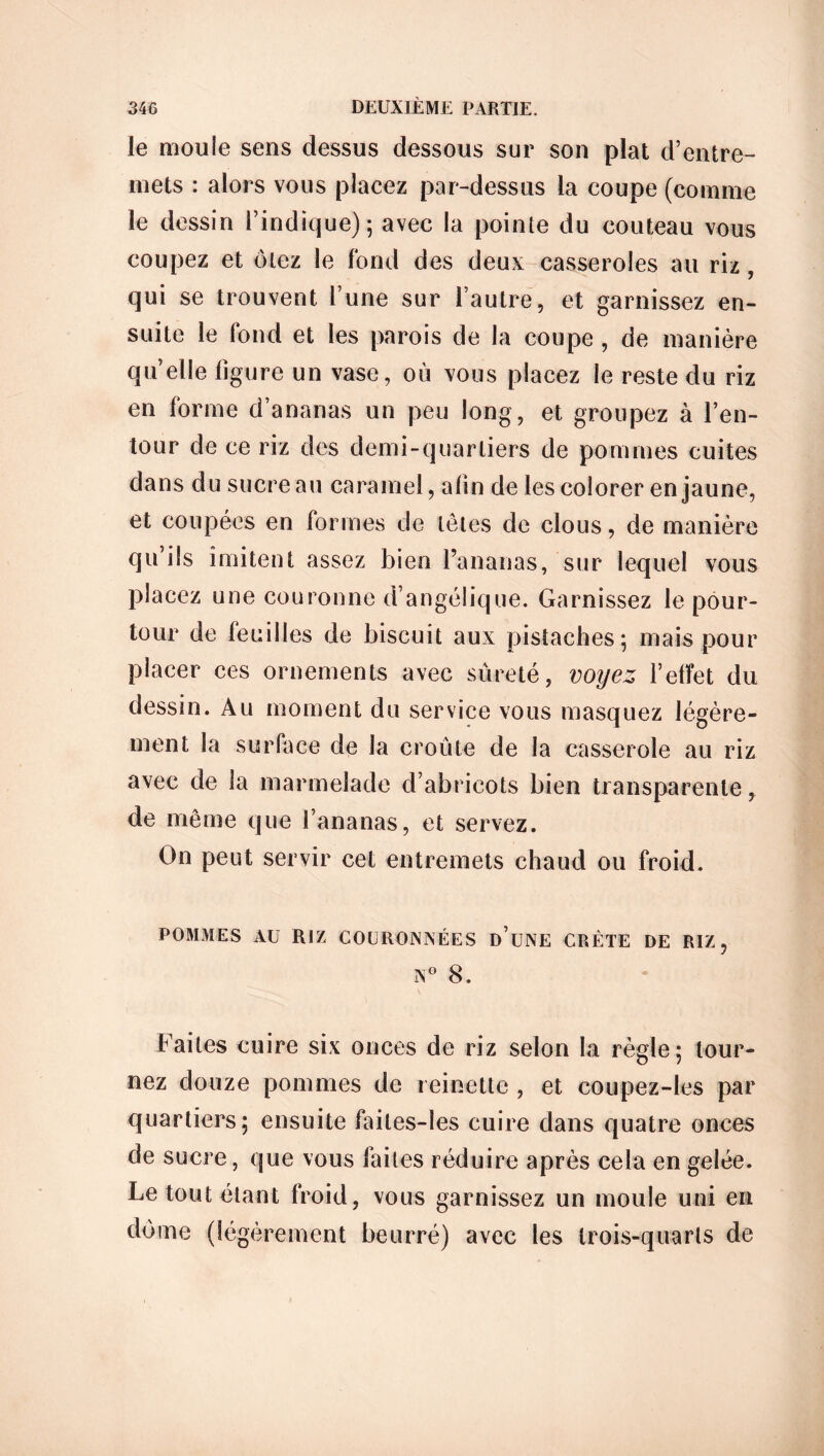 le moule sens dessus dessous sur son plat d’entre- mets : alors vous placez par-dessus la coupe (comme le dessin l’indique); avec la pointe du couteau vous coupez et ôtez le fond des deux casseroles au riz, qui se trouvent l’une sur l’autre, et garnissez en- suite le fond et les parois de la coupe , de manière quelle figure un vase, où vous placez le reste du riz en forme d’ananas un peu long, et groupez à l’en- tour de ce riz des demi-quartiers de pommes cuites dans du sucre au caramel, afin de les colorer en jaune, et coupées en formes de têtes de clous, de manière qu’ils imitent assez bien l’ananas, sur lequel vous placez une couronne d’angélique. Garnissez le pour- tour de feuilles de biscuit aux pistaches; mais pour placer ces ornements avec sûreté, voyez l’effet du dessin. Au moment du service vous masquez légère- ment la surface de la croûte de la casserole au riz avec de la marmelade d’abricots bien transparente, de même que l’ananas, et servez. On peut servir cet entremets chaud ou froid. POMMES AU RIZ COURONNÉES D UNE CRÈTE DE RIZ, N° 8. Faites cuire six onces de riz selon la règle; tour- nez douze pommes de reinette , et coupez-les par quartiers; ensuite failes-les cuire dans quatre onces de sucre, que vous faites réduire après cela en gelée. Le tout étant froid, vous garnissez un moule uni en dû me (légèrement beurré) avec les trois-quarts de