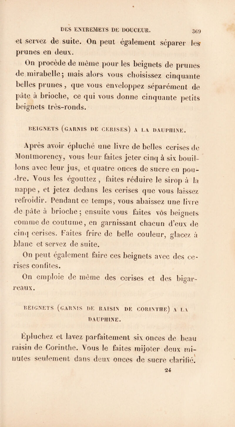 et servez de suite. On peut également séparer les prunes en deux. On procède de même pour les beignets de prunes de mirabelle; mais alors vous choisissez cinquante belles prunes, que vous enveloppez séparément de pâte à brioche, ce qui vous donne cinquante petits beignets très-ronds. BEIGNETS (GARNIS DE CERISES) A LA DAUPHINE. Après avoir épluché une livre de belles cerises de Montmorency, vous leur faites jeter cinq à six bouil- lons avec leur jus, et quatre onces de sucre en pou- dre. Vous les égouttez , faites réduire le sirop à la nappe, et jetez dedans les cerises que vous laissez refroidir. Pendant ce temps, vous abaissez une livre de pâte à brioche ; ensuite vous faites vos beignets comme de coutume, en garnissant chacun deux de cinq cerises, faites frire de belle couleur, glacez à blanc et servez de suite. On peut également faire ces beignets avec des ce- rises confites. On emploie de même des cerises et des bigar- reaux. BEIGNETS (GARNIS DE RAISIN DE CORINTHE) A LA DAUPHINE. Epluchez et lavez parfaitement six onces de beau raisin de Corinthe. Vous le faites mijoter deux mi- nutes seulement dans deux onces de sucre clarifié! 24