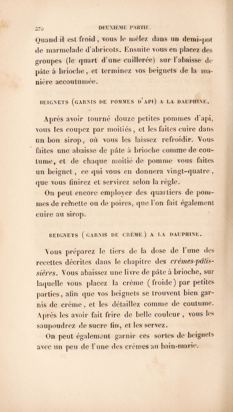 Quand il est froid, vous le mêlez dans un demi-pot de marmelade d’abricots. Ensuite vous en placez des groupes (le quart d’une cuillerée) sur l’abaisse de pâte à brioche, et terminez vos beignets de la ma- nière accoutumée. BEIGNETS (GARNIS DE POMMES D APl) A LA DÀÜPHTNE. Après avoir tourné douze petites pommes d’api, vous les coupez par moitiés, et les faites cuire dans un bon sirop, où vous les laissez refroidir. Yous faites une abaisse de pâte à brioche comme de cou- tume, et de chaque moitié de pomme vous faites un beignet, ce qui vous en donnera vingt-quatre , que vous finirez et servirez selon la règle. On peut encore employer des quartiers de pom- mes de recette ou de poires, que l’on fait également cuire au sirop. BEIGNETS (GARNIS DE CRÈME ) A LA DAUPHINE. Yous préparez le tiers de la dose de l’une des recettes décrites dans le chapitre des crèmes-pâtis- sières. Yous abaissez une livre de pâte à brioche, sur laquelle vous placez la crème ( froide) par petites parties, afin que vos beignets se trouvent bien gar- nis de crème, et les détaillez comme de coutume. Après les avoir fait frire de belle couleur , vous les saupoudrez de sucre fin, et les servez. On peut également garnir ces sortes de beignets avec un peu de l’une des crèmes au bain-marie.