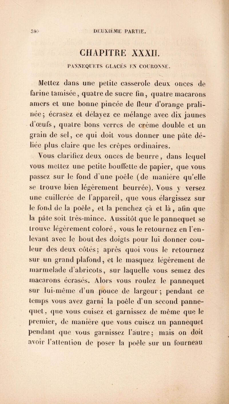 CHAPITRE XXXII. PANNEQUETS GLACÉS EN COURONNE. Mettez dans une petite casserole deux onces de farine tamisée, quatre de sucre fin, quatre macarons amers et une bonne pincée de fieur d’orange prali- née 5 écrasez et délayez ce mélange avec dix jaunes dœufs, quatre bons verres de crème double et un grain de sel, ce qui doit vous donner une pâte dé- liée plus claire que les crêpes ordinaires. Yous clarifiez deux onces de beurre, dans lequel vous mettez une petite bouffelte de papier, que vous passez sur le fond d'une poêle (de manière qu’elle se trouve bien légèrement beurrée). Yous y versez une cuillerée de l’appareil, que vous élargissez sur le fond de la poêle, et la penchez çà et là, afin que la pâte soit très-mince. Aussitôt que le pannequet se trouve légèrement coloré, vous le retournez en l’en- levant avec le bout des doigts pour lui donner cou- leur des deux côtés; après quoi vous le retournez sur un grand plafond, et le masquez légèrement de marmelade d’abricots, sur laquelle vous semez des macarons écrasés. Alors vous roulez Je pannequet sur lui-même d’un pouce de largeur; pendant ce temps vous avez garni la poêle d’un second panne- quet, que vous cuisez et garnissez de même que le premier, de manière que vous cuisez un pannequet pendant que vous garnissez l’autre; mais on doit avoir l’attention de poser la poêle sur un fourneau