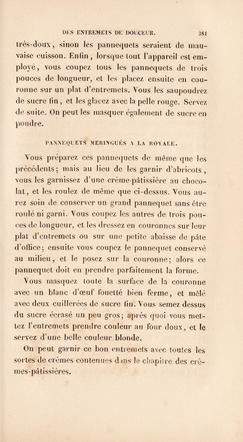 très-doux, sinon les pannequets seraient de mau- vaise cuisson. Enfin, lorsque tout l’appareil est em- ployé, vous coupez tous les pannequets de trois pouces de longueur, et les placez ensuite en cou- ronne sur un plat d’entremets. Vous les saupoudrez de sucre fin, et les glacez avec la pelle rouge. Servez de suite. On peut les masquer également de sucre en poudre. PANNEQUETS MERINGUÉS A LA ROVALE. Vous préparez ces pannequets de même que les précédents; mais au lieu de les garnir d’abricots, vous les garnissez d’une crème-pâtissière au choco- lat, et les roulez de même que ci-dessus. Vous au- rez soin de conserver un grand pannequet sans être roulé ni garni. Vous coupez les autres de trois pou- ces de longueur, et les dressez en couronnes sur leur plat d’entremets ou sur une petite abaisse de pâte d’office; ensuite vous coupez le pannequet conservé au milieu, et le posez sur la couronne; alors ce pannequet doit en prendre parfaitement la forme. Vous masquez toute la surface de la couronne avec un blanc d’œuf fouetté bien ferme, et mêlé avec deux cuillerées de sucre fin. Vous semez dessus du sucre écrasé un peu gros; après quoi vous met- tez l’entremets prendre couleur au four doux^ et le servez d’une belle couleur blonde. On peut garnir ce bon entremets avec toutes les sortes de crèmes contenues dans le chapitre des crè- mes-pâtissières.