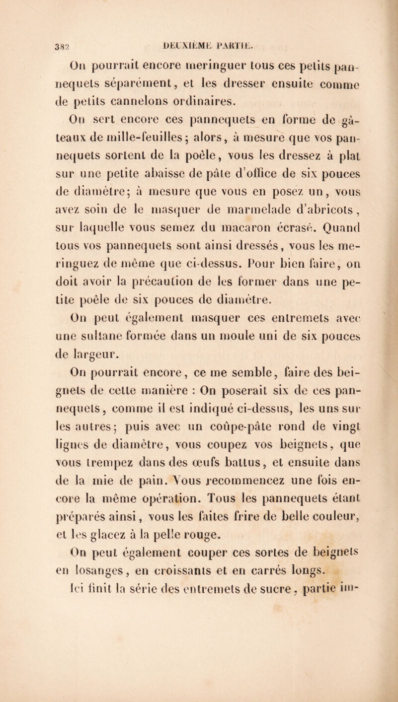 Oa pourrait encore meringuer tous ces petits pan- nequets séparément, et les dresser ensuite comme de petits cannelons ordinaires. On sert encore ces pannequets en forme de gâ- teaux de mille-feuilles5 alors, à mesure que vos pan- nequets sortent de la poêle, vous les dressez à plat sur une petite abaisse de pâte d’office de six pouces de diamètre; à mesure que vous en posez un, vous avez soin de le masquer de marmelade d’abricots, sur laquelle vous semez du macaron écrasé. Quand tous vos pannequets sont ainsi dressés, vous les me- ringuez de même que ci-dessus. Pour bien faire, on doit avoir la précaution de les former dans une pe- tite poêle de six pouces de diamètre. On peut également masquer ces entremets avec une sultane formée dans un moule uni de six pouces de largeur. On pourrait encore, ce me semble, faire des bei- gnets de cette manière : On poserait six de ces pan- nequets, comme il est indiqué ci-dessus, les uns sur les autres; puis avec un coûpe-pâte rond de vingt lignes de diamètre, vous coupez vos beignets, que vous trempez dans des œufs battus, et ensuite dans de la mie de pain. Vous recommencez une fois en- core la même opération. Tous les pannequets étant préparés ainsi, vous les faites frire de belle couleur, et les glacez à la pelîe rouge. On peut également couper ces sortes de beignets en losanges, en croissants et en carrés longs. Ici finit la série des entremets de sucre, partie fin-