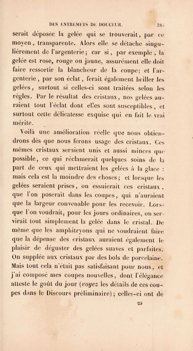 serait déposée la gelée qui se trouverait, par ce moyen, transparente. Alors elle se détache singu- lièrement de l’argenterie; car si, par exemple , la gelée est rose, rouge ou jaune, assurément elle doit faire ressortir la blancheur de la coupe; et l’ar- genterie, par son éclat, ferait également briller les gelées, surtout si celles-ci sont traitées selon les règles. Par le résultat des cristaux, nos gelées au- raient tout l’éclat dont elles sont susceptibles, et surtout celte délicatesse exquise qui en fait le vrai mérite. Voilà une amélioration réelle que nous obtien- drons dès que nous ferons usage des cristaux. Ces mêmes cristaux seraient unis et aussi minces que possible, ce qui réclamerait quelques soins de la part de ceux qui mettraient les gelées à la glace : mais cela est la moindre des choses; et lorsque les gelées seraient prises, on essuierait ces cristaux, que Ton poserait dans les coupes, qui n’auraient que la largeur convenable pour les recevoir. Lors- que l’on voudrait, pour les jours ordinaires, on ser- virait tout simplement la gelée dans le cristal. De même que les amphitryons qui ne voudraient faire que la dépense des cristaux auraient également le plaisir de déguster des gelées suaves et parfaites. On supplée aux cristaux par des bols de porcelaine. Mais tout cela n’était pas satisfaisant pour nous, et j’ai composé mes coupes nouvelles, dont l’élégance atteste le goût du jour (voyez les détails de ces cou- pes dans le Discours préliminaire); celles-ci ont de