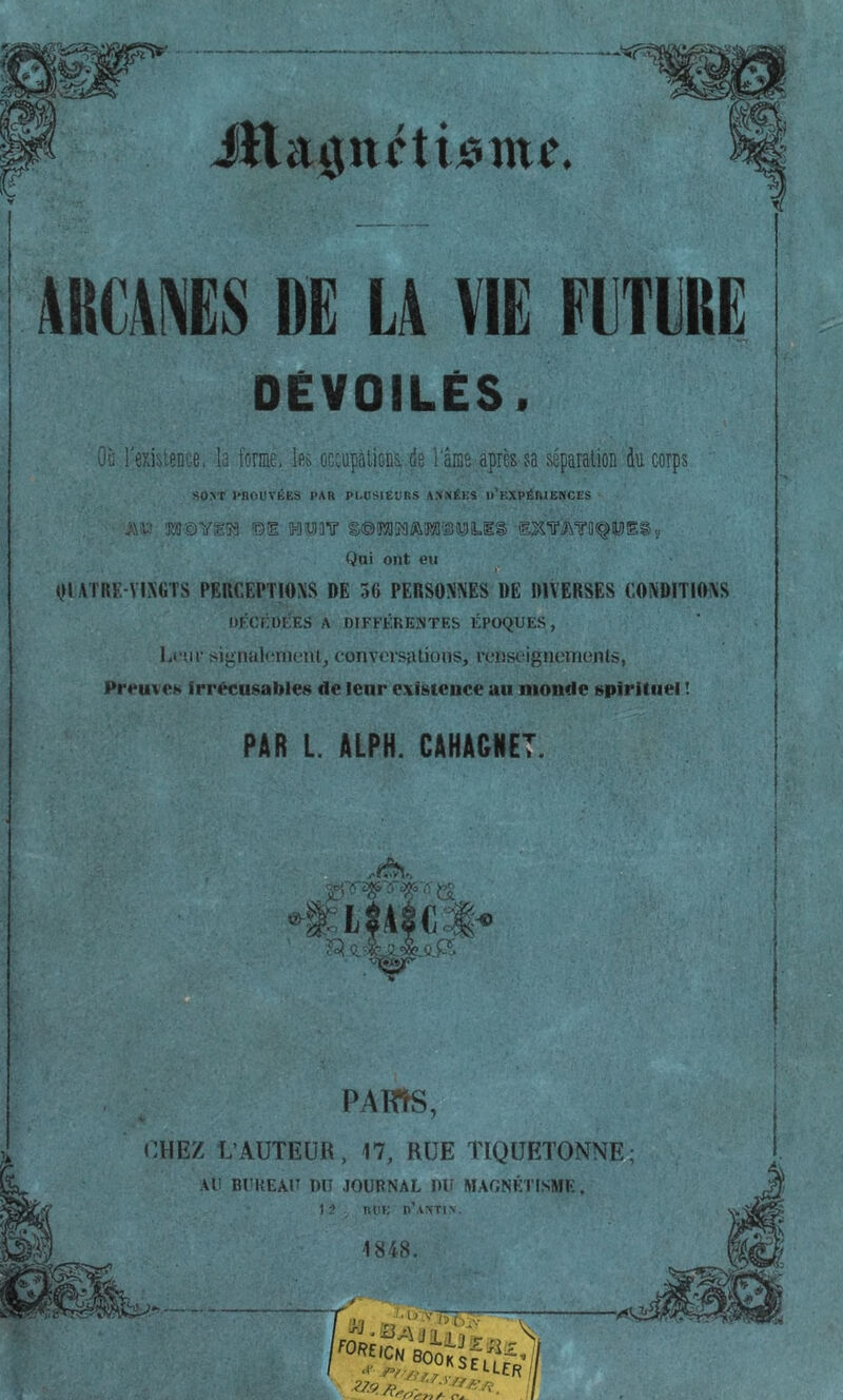 m\ms DE L4 VIE EETERË DÉVOILÉS. Où r6xi:)ieDce, la fome, les occupations, de l'ânis après sa séparation du corps SO>T )*nOUVÉES PAR Pl.OSIEÜRS A.'l.'iÉKS d’eXPÉRIENCES ra©Yg53 ©1 IHlît'IO'? g®iraî3M'3iUliL.l§ Qai ont eu ^ III ATUF.-VIX«TS PEUCEPTIOXS DE 36 PERSONNES DE DIVERSES CONDITIONS OKCF.ÜtlES A niFFKREJNTES tCpOQUES, Lcm- signalcmoiu, conversations, rcnst-igncnienls, Preuves irrécusable» de leur existence au monde spirituel I PAR L. ALPH. CAHAGNET. PAms, CHEZ L’AUTEUR, 17, RUE TIQUETONNE; AU BUHEAU DU JOURNAL DU MAGNETISME, 12 R DK n'\ST|\. 1848.