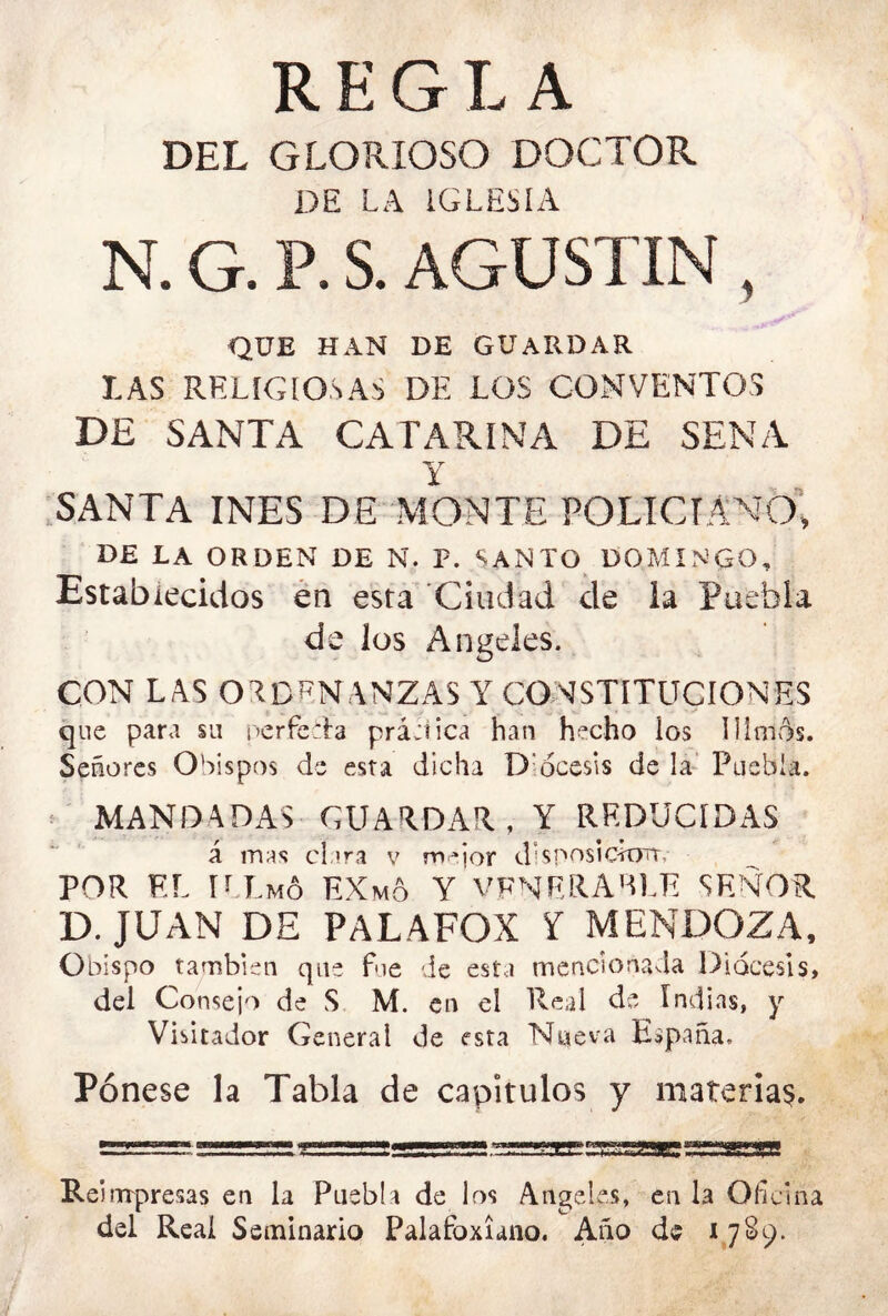 REGLA DEL GLORIOSO DOCTOR DE LA IGLESIA N. G. P. S. AGUSTIN , QUE HAN DE GUARDAR LAS RELIGIOSAS DE LOS CONVENTOS DE SANTA CATARINA DE SENA y .SANTA INES DE MONTE POLICIANO^ DE LA ORDEN DE N. F. SANTO DOMINGO, Establecidos en esta 'Ciudad de la Puebla de los Angeles. CON LAS ORDENANZAS Y CONSTITUCIONES que para su iJcrfcTa práeiica han hecho los Dimos. Señores Obispos de esta dicha Diócesis de la’ Puebla. ^ MANDADAS GUARDAR, Y REDUCIDAS á mas cl.ira v m^ior dbposicitTrT, POR EL U Lmó EXm6 Y VFNERARLE SEÑOR D. JUAN DE PALAFOX í MENDOZA, Obispo también que fue de esta mencionada Diócesis, del Consejo de S M. en el Real de Indias, y Visitador General de esta Nueva España. Pénese la Tabla de capítulos y materia^. Reinrpresas en la Puebla de los Angeles, en la Oficina del Reai Seminario Palafoxiano. Año de L7S9.