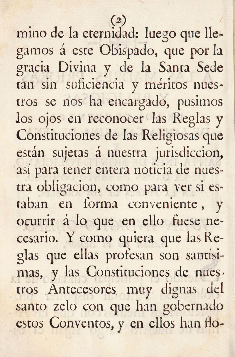 mino de la eternidad; luego que lle- gamos á este Obispado, que por la gracia Divina y de la Santa Sede tan sin suficiencia y méritos nues- tros se nos ha encargado, pusimos los ojos en reconocer las Reglas y Constituciones de las Religiosas que están sujetas á nuestra jurisdicción, así para tener entera noticia de nues- tra obligación, como para ver si es- taban en forma conveniente, y ocurrir á lo que en ello fuese ne- cesario. Y como quiera que las Re- glas que ellas profesan son santísi- mas, y las Constituciones de nues- tros Antecesores, muy dignas del santo zelo con que han gobernado estos Conventos, y en ellos han fio-