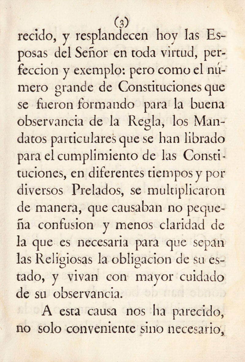 recido, y resplandecen hoy las Es- posas del Señor en toda virtud, per- fección y exemplo: pero como el nú- mero grande de Constituciones que se fueron formando para la buena observancia de la Regla, los Man- datos particulares que se han librado para el cumplimiento de las Consti- tuciones, en diferentes tiempos y por diversos Prelados, se multiplicaron de manera, que causaban no peque- ña confusión y menos claridad de la que es necesaria para que sepan las Religiosas la obligación de su es- tado, y vivan con mayor cuidado de su observancia. A esta causa nos ha parecido, no solo conveniente sino necesario.