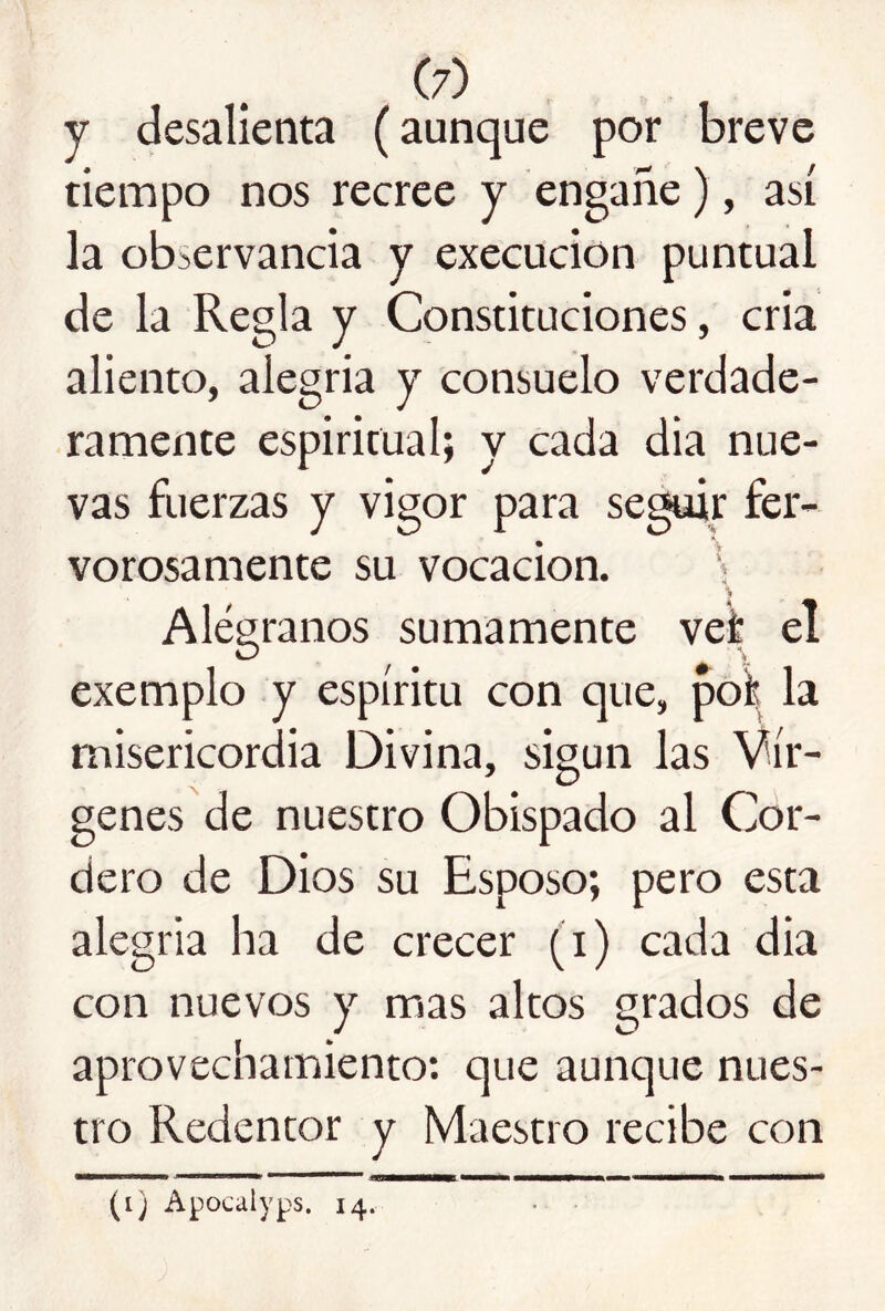 y desalienta (aunque por breve tiempo nos recree y engañe), así la observancia y execucion puntual de la Regla y Constituciones, cria aliento, alegría y consuelo verdade- ramente espiritual; y cada dia nue- vas fuerzas y vigor para se^r fer- vorosamente su vocación. > Alégranos sumamente vef el exemplo y espíritu con que, poi la misericordia Divina, sigun las Vír- genes de nuestro Obispado al Cor- dero de Dios su Esposo; pero esta alegría ha de crecer (i) cada dia con nuevos y mas altos grados de aprovechamiento: que aunque nues- tro Redentor y Maestro recibe con (i) Apocalyps. 14,