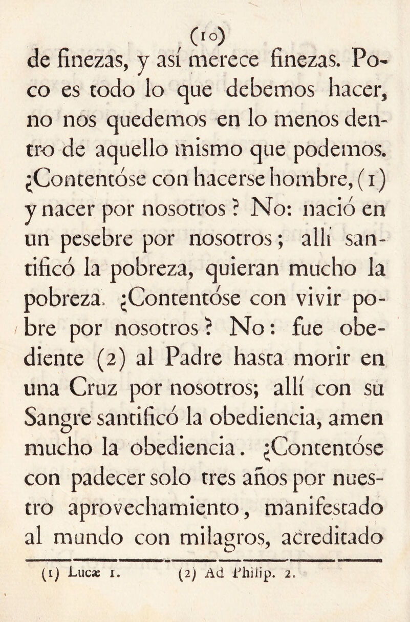 ^ (lo) de finezas, y así merece finezas. Po- co es todo lo que debemos hacer, no nos quedemos en lo menos den- tro de aquello mismo que podemos. ¿Contentóse con hacerse hombre, (i) y nacer por nosotros ? No: nació en un pesebre por nosotros; allí san- tificó la pobreza, quieran mucho la pobreza. ¿Contentóse con vivir po- bre por nosotros í No: fue obe- diente (2) al Padre hasta morir en una Cruz por nosotros; allí con su Sangre santificó la obediencia, amen mucho la obediencia. ¿Contentóse con padecer solo tres años por nues- tro aprovechamiento, manifestado al mundo con milagros, acreditado