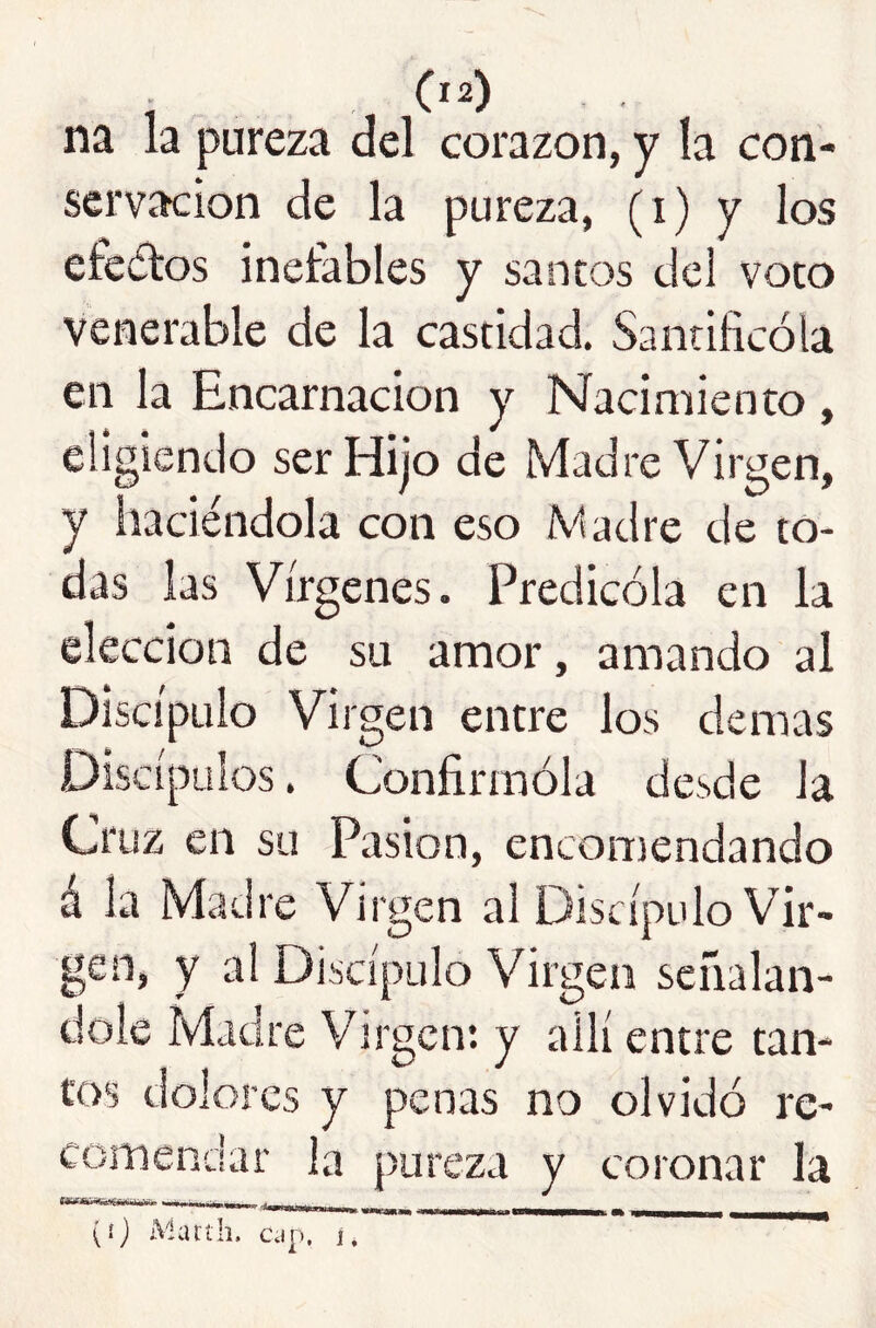 ; 0^) na la pureza del corazón, y la con- servación de la pureza, (i) y los etedos inefables y sancos del voto Venerable de la castidad. Santificóla en la Encarnación y Nacimiento , eligiendo ser Hijo de Madre Virgen, y haciéndola con eso Vadre de to- das las Vírgenes. Predicóla en la elección de su amor, amando al Discípulo Virgen entre los demas Discípulos. Confirmóla desde la Cruz en su Pasión, encomendando á la Madre Virgen al Discípulo Vir- gen, y al Discípulo Virgen señalán- dole Madre Virgen*, y allí entre tan- tos dolores y penas no olvidó re- comendar la pureza y coronar la (íj Matíli. cap. í, '