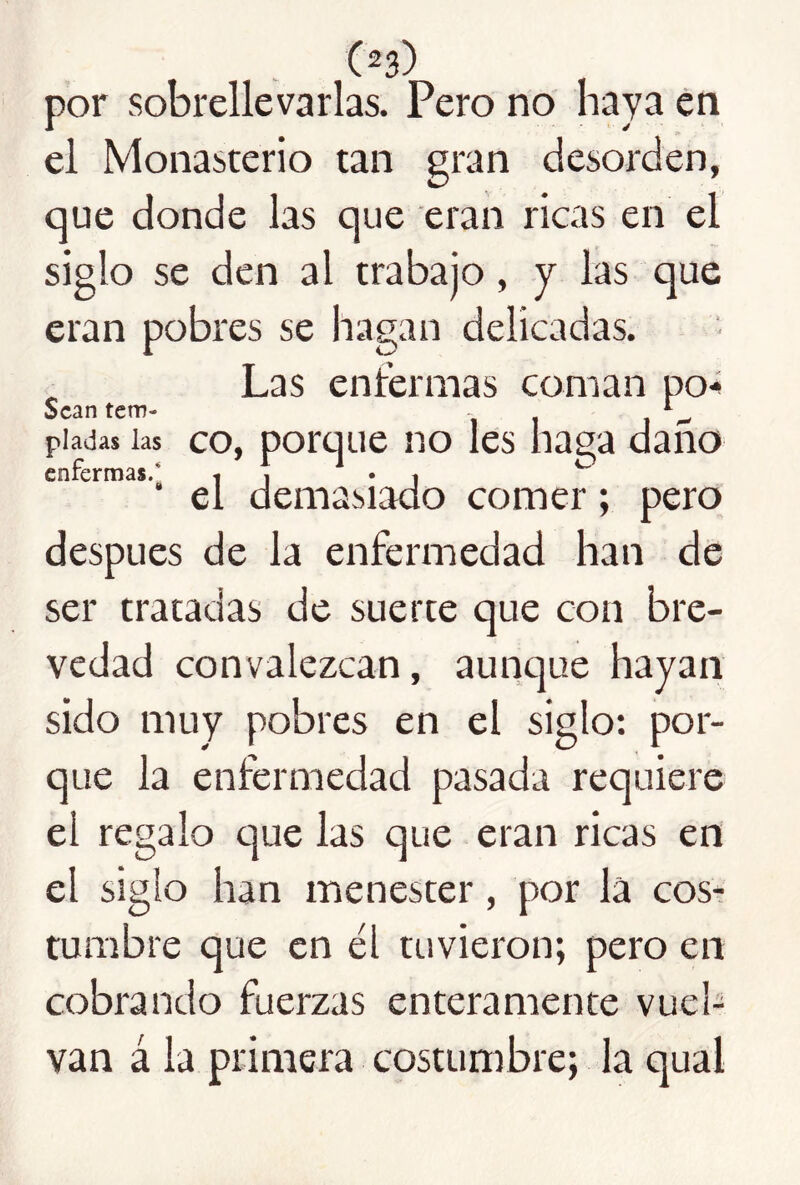 por sobrellevarlas. Pero no haya én el Monasterio tan gran desorden, que donde las que eran ricas en el siglo se den al trabajo, y las que eran pobres se hagan delicadas. , Las entermas coman po-í Sean tem- - piadas las co, potque iio Ies haga daño ' el demasiado comer; pero después de la enfermedad han de ser tratadas de suerte que con bre- vedad convalezcan, aunque hayan sido muy pobres en el siglo: por- que la enfermedad pasada requiere el regalo que las que eran ricas en el siglo han menester, por la cosr tumbre que en él tuvieron; pero en cobrando fuerzas enteramente vuel- van á la primera costumbre; la qual