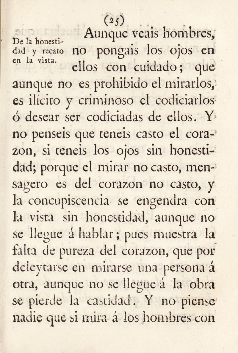 _ f, . Aunque veáis horiibres; Delahbnesti- T . . ’ dad y recato no ponguis los OJOS en en la vista. n * i i ellos con cuidado; que aunque no es prohibido el mirarlos,' es ilícito y criminoso el codiciarlos- ó desear ser codiciadas de ellos. Y‘ no penséis que teneis casto el cora-' zon, si teneis los oj‘os sin honesti- dad; porque el mirar no casto, men- sagero es del corazón no casto, y la concupiscencia se engendra con la vista sin honestidad, aunque no se llegue á hablar; pues muestra la falta de pureza del corazón, que por deleytarse en mirarse una persona á otra, aunque no se llegue á la obra se pierde la castidad. Y no piense nadie que si mira á ios hombres con